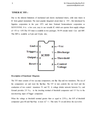 3 Dr.Y.Narasimha Murthy Ph.D 
yayavaram@yahoo.com 
TIMER IC 555 : 
Due to the inherent limitations of mechanical and electro mechanical timers, solid state timers in 
IC form gained momentum. The most popular integrated circuit timer is 555 , first introduced by 
Signetics corporation in the year 1971 and later National Semiconductor corporation as 
SE555/555NE. It is a low cost, easy to use versatile IC which can operate from supply voltages 
of +5V to +18V.The 555 timer is available in two packages. T0-99 circular metal Can and DIP. 
This DIP is available as 8 pin and 14 pins also. 
Description of Functional Diagram: 
The 555 timer consists of two op-amp comparators, one flip- flop and two transistors. The o/p of 
the comparators set and reset the flip-flop. The F/F in turn controls the o/p level and the 
conduction of two control transistors T1 and T2. A voltage divider network between VCC and 
Ground provides 2/3 VCC to the inverting terminal of threshold comparator and 1/3 Vcc to the 
non-inverting input of Trigger comparator. 
When the voltage at threshold terminal greater than or equal to 2/3VCC, the O/P of threshold 
comparator goes HI and Flip-Flop is reset. Q¯= 1 . This turns T1 on and drives the o/p to low. 
 