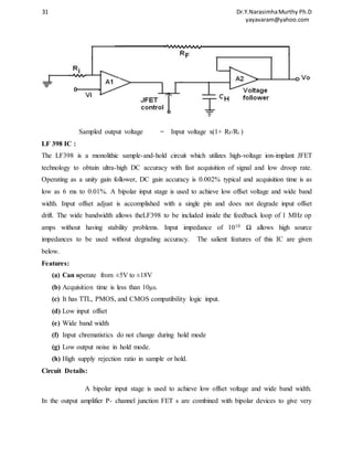 31 Dr.Y.Narasimha Murthy Ph.D 
yayavaram@yahoo.com 
Sampled output voltage = Input voltage x(1+ RF/Ri ) 
LF 398 IC : 
The LF398 is a monolithic sample-and-hold circuit which utilizes high-voltage ion-implant JFET 
technology to obtain ultra-high DC accuracy with fast acquisition of signal and low droop rate. 
Operating as a unity gain follower, DC gain accuracy is 0.002% typical and acquisition time is as 
low as 6 ms to 0.01%. A bipolar input stage is used to achieve low offset voltage and wide band 
width. Input offset adjust is accomplished with a single pin and does not degrade input offset 
drift. The wide bandwidth allows theLF398 to be included inside the feedback loop of 1 MHz op 
amps without having stability problems. Input impedance of 1010 Ω allows high source 
impedances to be used without degrading accuracy. The salient features of this IC are given 
below. 
Features: 
(a) Can operate from ±5V to ±18V 
(b) Acquisition time is less than 10μs. 
(c) It has TTL, PMOS, and CMOS compatibility logic input. 
(d) Low input offset 
(e) Wide band width 
(f) Input chrematistics do not change during hold mode 
(g) Low output noise in hold mode. 
(h) High supply rejection ratio in sample or hold. 
Circuit Details: 
A bipolar input stage is used to achieve low offset voltage and wide band width. 
In the output amplifier P- channel junction FET s are combined with bipolar devices to give very 
 