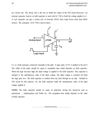 32 Dr.Y.Narasimha Murthy Ph.D 
yayavaram@yahoo.com 
low droop rate. The droop rate is the rate at which the output of the S/H circuit decreases. An 
external capacitor, known as hold capacitor is used with LF 398 to hold the voltage applied to it . 
A 1μF capacitor can give a droop rate of 5mv/min. JFETs have much lower noise than MOS 
devices. The schematic of LF 398 is shown below. 
CH is a hold capacitor connected externally at the pin6. A logic pulse of 5V is applied at the pin 8 
The width of the pulse should be equal to acquisition time which depends on hold capacitor. 
When the logic becomes high, the input voltage is applied to the hold capacitor. This capacitor is 
charged to the instantaneous value of the input voltage. The input voltage is switched off when 
the logic goes low. The hold capacitor is isolated from any load through an op amp included in 
S/H circuit for this purpose. So, the hold capacitor holds the instantaneous value of the input 
voltage applied it. 
NOTE: The hold capacitor should be made of dielectrics having low hysteresis such as 
polystyrene , polypropylene and Teflon etc…The acquisition time mainly depends on the value 
of hold capacitor. 
……………….xxxxxxxxxxxxx………………… 
