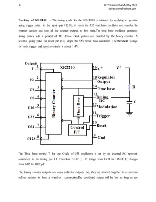 6 Dr.Y.Narasimha Murthy Ph.D 
yayavaram@yahoo.com 
Working of XR-2240 : The timing cycle for the XR-2240 is initiated by applying a positive 
going trigger pulse to the input (pin 11).So, it starts the 555 time base oscillator and enables the 
counter section and sets all the counter outputs to low state.The time base oscillator generates 
timing pulses with a period of RC .These clock pulses are counted by the binary counter. A 
positive going pulse on reset pin (10) stops the 555 timer base oscillator. The threshold voltage 
for both trigger and reset terminals is about 1.4V. 
The Time base period T for one Cycle of 555 oscillators is set by an external RC network 
connected to the timing pin 13. Therefore T=RC ; R: Range from 1KΩ to 10MΩ; C; Ranges 
from 0.05 to 1000 μF 
The binary counter outputs are open collector outputs .So, they are shorted together to a common 
pull-up resistor to form a wired-or connection.The combined output will be low as long as any 
 