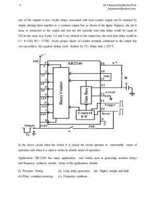 7 Dr.Y.Narasimha Murthy Ph.D 
yayavaram@yahoo.com 
one of the outputs is low. So,the delays associated with each counter output can be summed by 
simply shorting them together to a common output bus as shown in the figure. Suppose ,the pin 6 
alone is connected to the output and rest are left open,the total time delay would be equal to 
32T.In the same way if pins 1,4 and 8 are shorted to the output bus ,the total time delay would be 
(1+ 8+128) RC= 137RC .So,by proper choice of counter terminals connected to the output bus 
,we can achieve the required timing cycle defined by 1T≤ Delay time ≤ 255 T. 
In the above circuit when the switch S is closed the circuit operates in monostable mode of 
operation and when it is open it works in astable mode of operation. 
Applications: XR-2240 has many applications and widely used in generating accurate delays 
and frequency synthesis circuits. Some of the applications include 
(i). Precision Timing (ii). Long delay generation (iii). Digital sample and hold 
(iv).Pulse counting/summing (v). Frequency synthesis . 
 