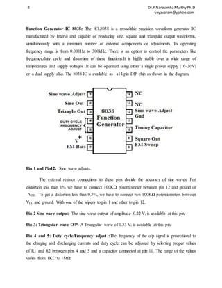 8 Dr.Y.Narasimha Murthy Ph.D 
yayavaram@yahoo.com 
Function Generator IC 8038: The ICL8038 is a monolithic precision waveform generator IC 
manufactured by Intersil and capable of producing sine, square and triangular output waveforms, 
simultaneously with a minimum number of external components or adjustments. Its operating 
frequency range is from 0.001Hz to 300kHz. There is an option to control the parameters like 
frequency,duty cycle and distortion of these functions.It is highly stable over a wide range of 
temperatures and supply voltages .It can be operated using either a single power supply (10-30V) 
or a dual supply also. The 8038 IC is available as a14 pin DIP chip as shown in the diagram. 
Pin 1 and Pin12: Sine wave adjusts. 
The external resistor connections to these pins decide the accuracy of sine waves. For 
distortion less than 1% we have to connect 100KΩ potentiometer between pin 12 and ground or 
–VEE. To get a distortion less than 0.5%, we have to connect two 100KΩ potentiometers between 
VCC and ground. With one of the wipers to pin 1 and other to pin 12. 
Pin 2 Sine wave output: The sine wave output of amplitude 0.22 Vi is available at this pin. 
Pin 3: Triangular wave O/P: A Triangular wave of 0.33 Vi is available at this pin. 
Pin 4 and 5: Duty cycle/Frequency adjust :The frequency of the o/p signal is promotional to 
the charging and discharging currents and duty cycle can be adjusted by selecting proper values 
of R1 and R2 between pins 4 and 5 and a capacitor connected at pin 10. The range of the values 
varies from 1KΩ to 1MΩ. 
 