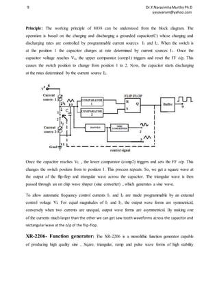 9 Dr.Y.Narasimha Murthy Ph.D 
yayavaram@yahoo.com 
Principle: The working principle of 8038 can be understood from the block diagram. The 
operation is based on the charging and discharging a grounded capacitor(C) whose charging and 
discharging rates are controlled by programmable current sources I1 and I2. When the switch is 
at the position 1 the capacitor charges at rate determined by current sources I1. Once the 
capacitor voltage reaches Vu, the upper comparator (comp1) triggers and reset the FF o/p. This 
causes the switch position to change from position 1 to 2. Now, the capacitor starts discharging 
at the rates determined by the current source I2. 
Once the capacitor reaches VL , the lower comparator (comp2) triggers and sets the FF o/p. This 
changes the switch position from to position 1. This process repeats. So, we get a square wave at 
the output of the flip-flop and triangular wave across the capacitor. The triangular wave is then 
passed through an on chip wave shaper (sine converter) , which generates a sine wave. 
To allow automatic frequency control currents I1 and I2 are made programmable by an external 
control voltage Vi. For equal magnitudes of I1 and I2, the output wave forms are symmetrical; 
conversely when two currents are unequal, output wave forms are asymmetrical. By making one 
of the currents much larger than the other we can get saw tooth waveforms across the capacitor and 
rectangular wave at the o/p of the flip-flop. 
XR-2206- Function generator: The XR-2206 is a monolithic function generator capable 
of producing high quality sine , Sqare, triangular, ramp and pulse wave forms of high stability 
 