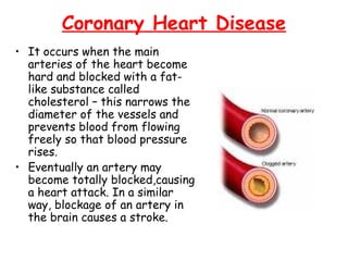 Coronary Heart Disease
• It occurs when the main
  arteries of the heart become
  hard and blocked with a fat-
  like substance called
  cholesterol – this narrows the
  diameter of the vessels and
  prevents blood from flowing
  freely so that blood pressure
  rises.
• Eventually an artery may
  become totally blocked,causing
  a heart attack. In a similar
  way, blockage of an artery in
  the brain causes a stroke.
 