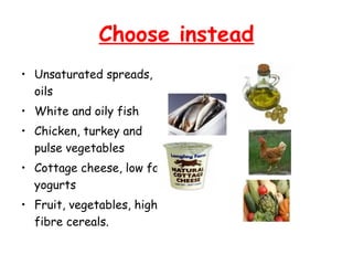 Choose instead
• Unsaturated spreads,
  oils
• White and oily fish
• Chicken, turkey and
  pulse vegetables
• Cottage cheese, low fat
  yogurts
• Fruit, vegetables, high
  fibre cereals.
 