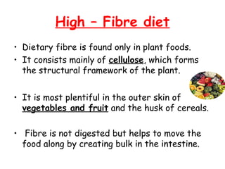 High – Fibre diet
• Dietary fibre is found only in plant foods.
• It consists mainly of cellulose, which forms
  the structural framework of the plant.


• It is most plentiful in the outer skin of
  vegetables and fruit and the husk of cereals.

• Fibre is not digested but helps to move the
  food along by creating bulk in the intestine.
 