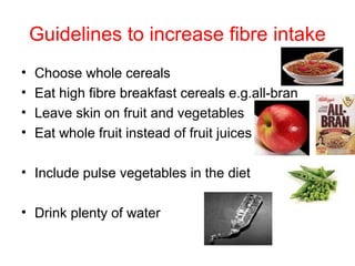 Guidelines to increase fibre intake
•   Choose whole cereals
•   Eat high fibre breakfast cereals e.g.all-bran
•   Leave skin on fruit and vegetables
•   Eat whole fruit instead of fruit juices

• Include pulse vegetables in the diet

• Drink plenty of water
 