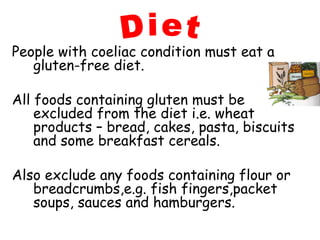 People with coeliac condition must eat a
   gluten-free diet.

All foods containing gluten must be
    excluded from the diet i.e. wheat
    products – bread, cakes, pasta, biscuits
    and some breakfast cereals.

Also exclude any foods containing flour or
   breadcrumbs,e.g. fish fingers,packet
   soups, sauces and hamburgers.
 