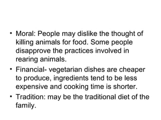 • Moral: People may dislike the thought of
  killing animals for food. Some people
  disapprove the practices involved in
  rearing animals.
• Financial- vegetarian dishes are cheaper
  to produce, ingredients tend to be less
  expensive and cooking time is shorter.
• Tradition: may be the traditional diet of the
  family.
 