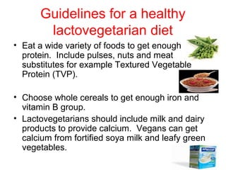 Guidelines for a healthy
       lactovegetarian diet
• Eat a wide variety of foods to get enough
  protein. Include pulses, nuts and meat
  substitutes for example Textured Vegetable
  Protein (TVP).

• Choose whole cereals to get enough iron and
  vitamin B group.
• Lactovegetarians should include milk and dairy
  products to provide calcium. Vegans can get
  calcium from fortified soya milk and leafy green
  vegetables.
 