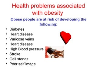 Health problems associated
            with obesity
    Obese people are at risk of developing the
                     following:
•   Diabetes
•   Heart disease
•   Varicose veins
•   Heart disease
•   High Blood pressure
•   Stroke
•   Gall stones
•   Poor self image
 