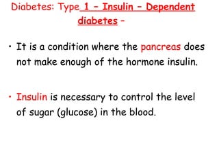 Diabetes: Type 1 – Insulin – Dependent
              diabetes –

• It is a condition where the pancreas does
 not make enough of the hormone insulin.


• Insulin is necessary to control the level
 of sugar (glucose) in the blood.
 
