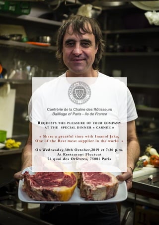 REQUESTS THE PLEASURE OF YOUR COMPANY
AT THE SPECIAL DINNER « CARNÉE »
« Share a greatful time with Imanol Jaka,
One of the Best meat supplier in the world »
On Wednesday,30th October,2019 et 7:30 p.m.
At Restaurant Fluctuat
74 quai des Orfèvres, 75001 Paris
 