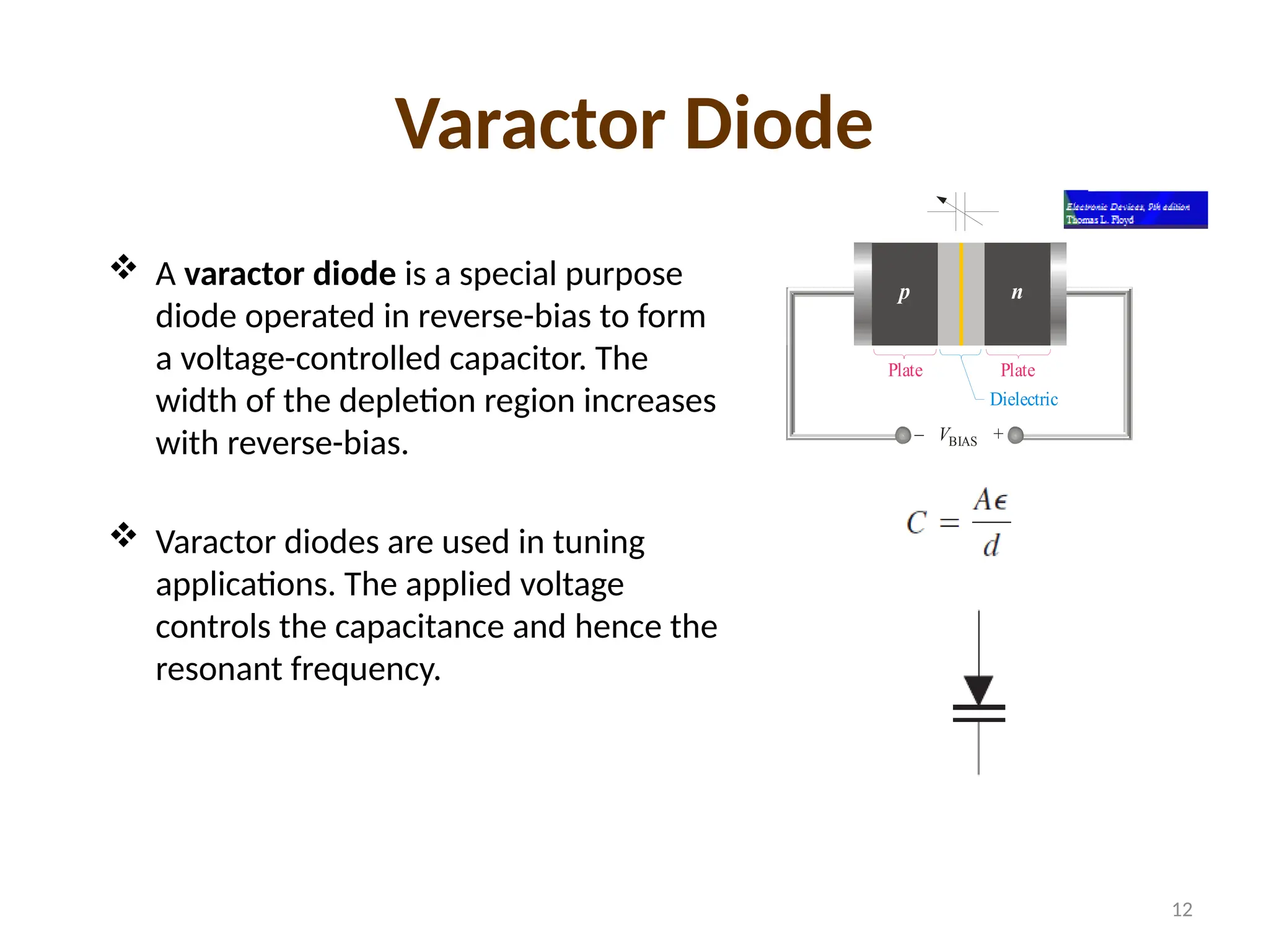 Varactor Diode
 A varactor diode is a special purpose
diode operated in reverse-bias to form
a voltage-controlled capacitor. The
width of the depletion region increases
with reverse-bias.
 Varactor diodes are used in tuning
applications. The applied voltage
controls the capacitance and hence the
resonant frequency.
p n
VBIAS
– +
Plate Plate
Dielectric
12
 