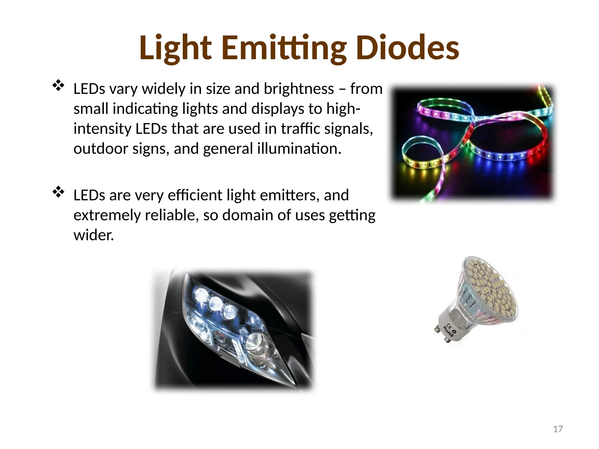 Light Emitting Diodes
 LEDs vary widely in size and brightness – from
small indicating lights and displays to high-
intensity LEDs that are used in traffic signals,
outdoor signs, and general illumination.
 LEDs are very efficient light emitters, and
extremely reliable, so domain of uses getting
wider.
17
 