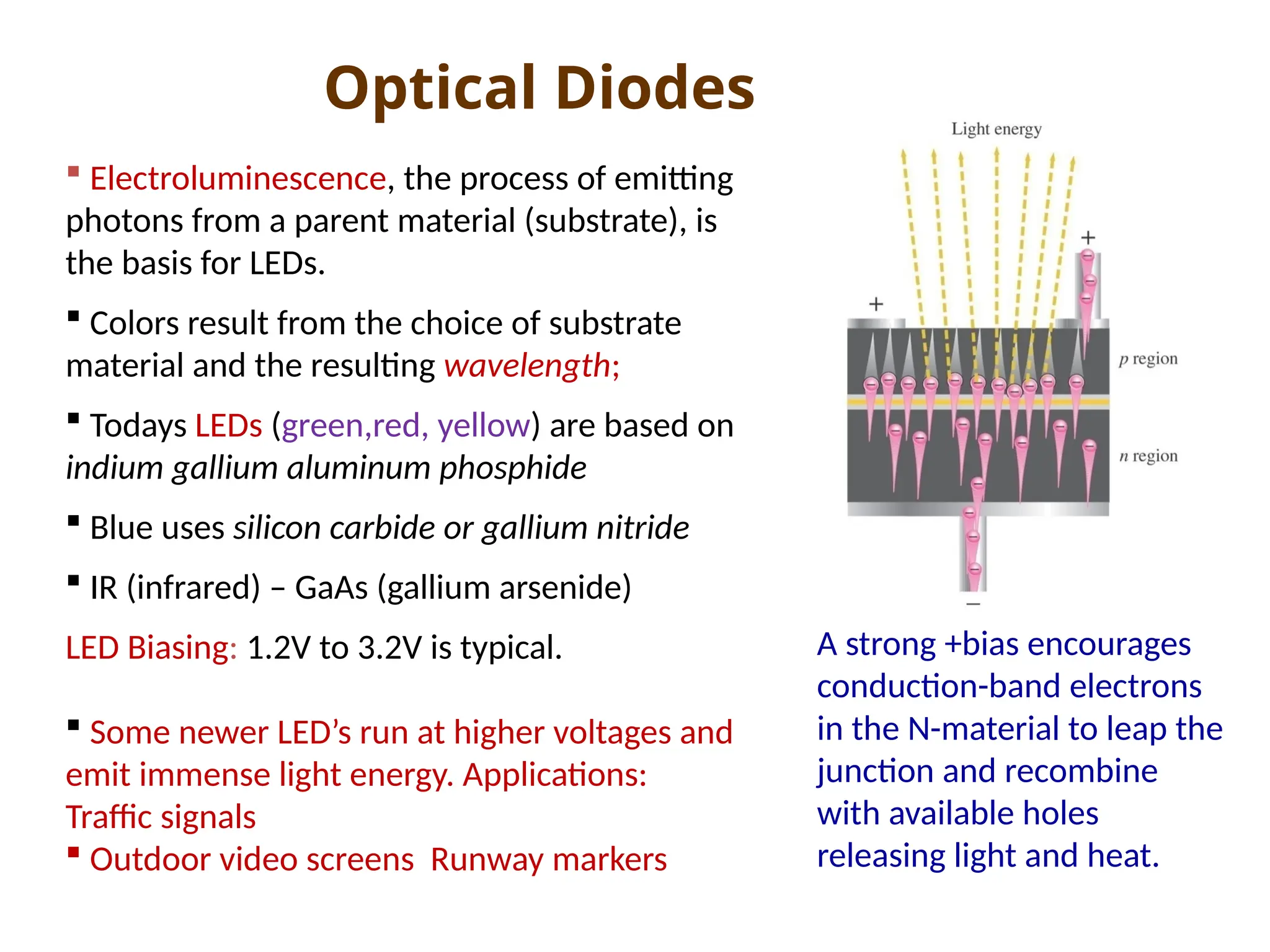 Optical Diodes
 Electroluminescence, the process of emitting
photons from a parent material (substrate), is
the basis for LEDs.
 Colors result from the choice of substrate
material and the resulting wavelength;
 Todays LEDs (green,red, yellow) are based on
indium gallium aluminum phosphide
 Blue uses silicon carbide or gallium nitride
 IR (infrared) – GaAs (gallium arsenide)
LED Biasing: 1.2V to 3.2V is typical.
 Some newer LED’s run at higher voltages and
emit immense light energy. Applications:
Traffic signals
 Outdoor video screens Runway markers
A strong +bias encourages
conduction-band electrons
in the N-material to leap the
junction and recombine
with available holes
releasing light and heat.
 