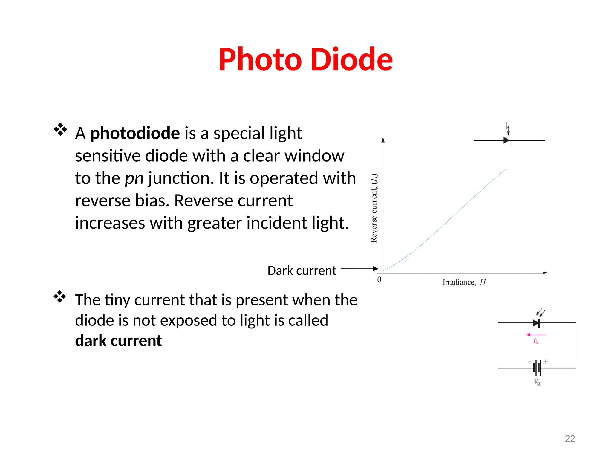 Photo Diode
 A photodiode is a special light
sensitive diode with a clear window
to the pn junction. It is operated with
reverse bias. Reverse current
increases with greater incident light.
 The tiny current that is present when the
diode is not exposed to light is called
dark current
Irradiance, H
Reverse
current,
(
)
I
l
0
Dark current
22
 