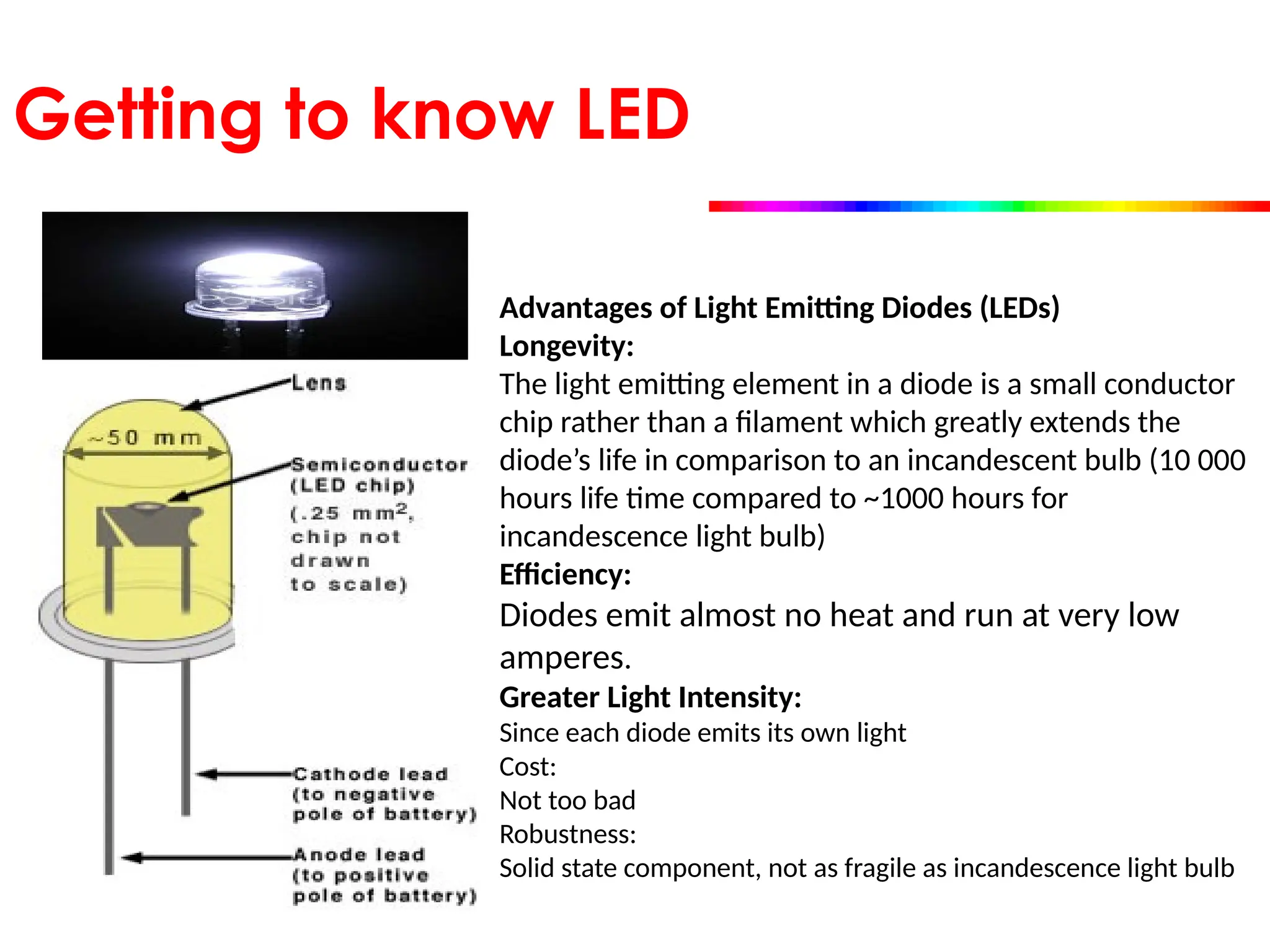 Getting to know LED
Advantages of Light Emitting Diodes (LEDs)
Longevity:
The light emitting element in a diode is a small conductor
chip rather than a filament which greatly extends the
diode’s life in comparison to an incandescent bulb (10 000
hours life time compared to ~1000 hours for
incandescence light bulb)
Efficiency:
Diodes emit almost no heat and run at very low
amperes.
Greater Light Intensity:
Since each diode emits its own light
Cost:
Not too bad
Robustness:
Solid state component, not as fragile as incandescence light bulb
 