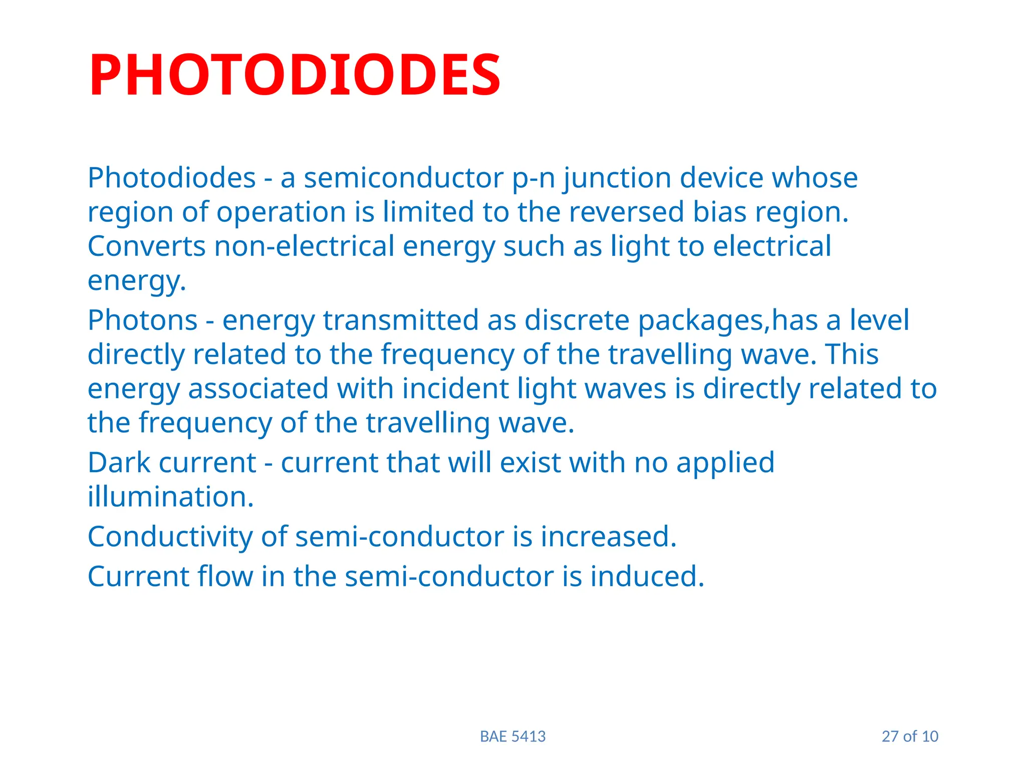 BAE 5413 27 of 10
PHOTODIODES
Photodiodes - a semiconductor p-n junction device whose
region of operation is limited to the reversed bias region.
Converts non-electrical energy such as light to electrical
energy.
Photons - energy transmitted as discrete packages,has a level
directly related to the frequency of the travelling wave. This
energy associated with incident light waves is directly related to
the frequency of the travelling wave.
Dark current - current that will exist with no applied
illumination.
Conductivity of semi-conductor is increased.
Current flow in the semi-conductor is induced.
 