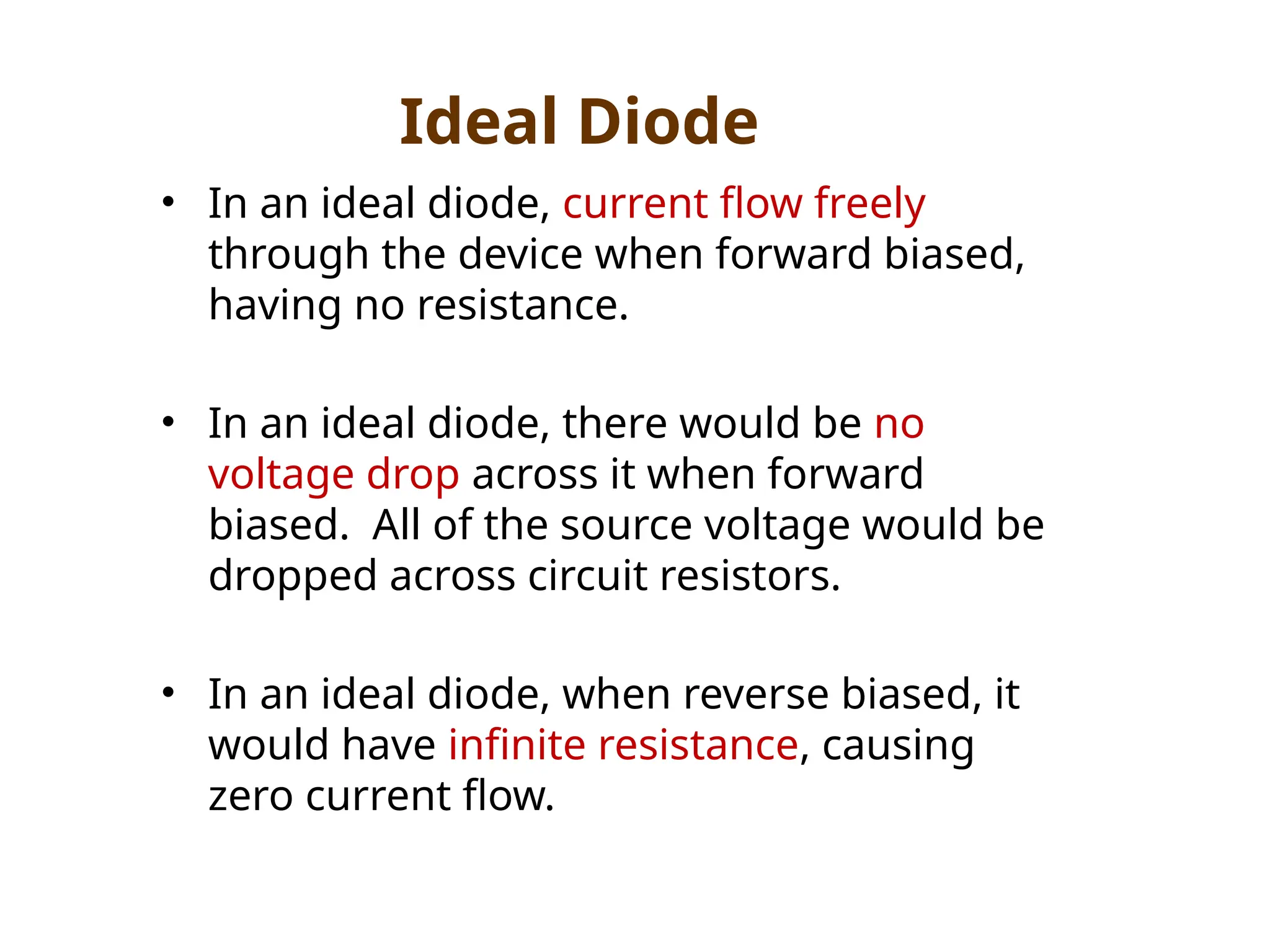 • In an ideal diode, current flow freely
through the device when forward biased,
having no resistance.
• In an ideal diode, there would be no
voltage drop across it when forward
biased. All of the source voltage would be
dropped across circuit resistors.
• In an ideal diode, when reverse biased, it
would have infinite resistance, causing
zero current flow.
Ideal Diode
 