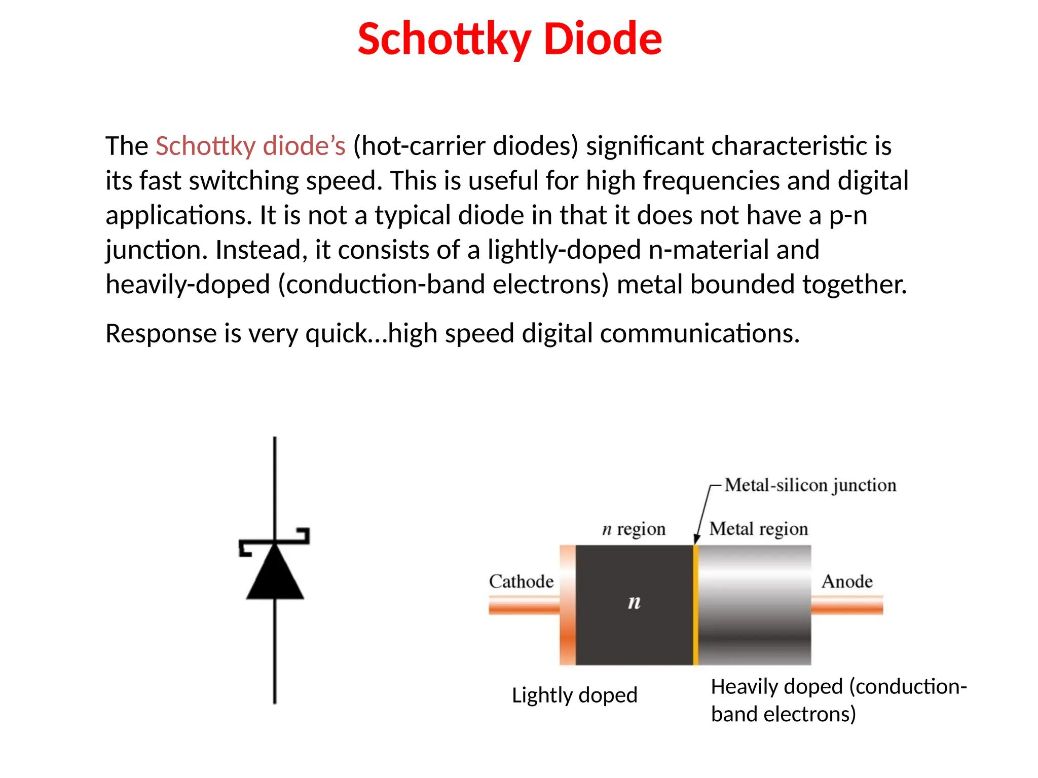 Schottky Diode
The Schottky diode’s (hot-carrier diodes) significant characteristic is
its fast switching speed. This is useful for high frequencies and digital
applications. It is not a typical diode in that it does not have a p-n
junction. Instead, it consists of a lightly-doped n-material and
heavily-doped (conduction-band electrons) metal bounded together.
Response is very quick…high speed digital communications.
Lightly doped Heavily doped (conduction-
band electrons)
 