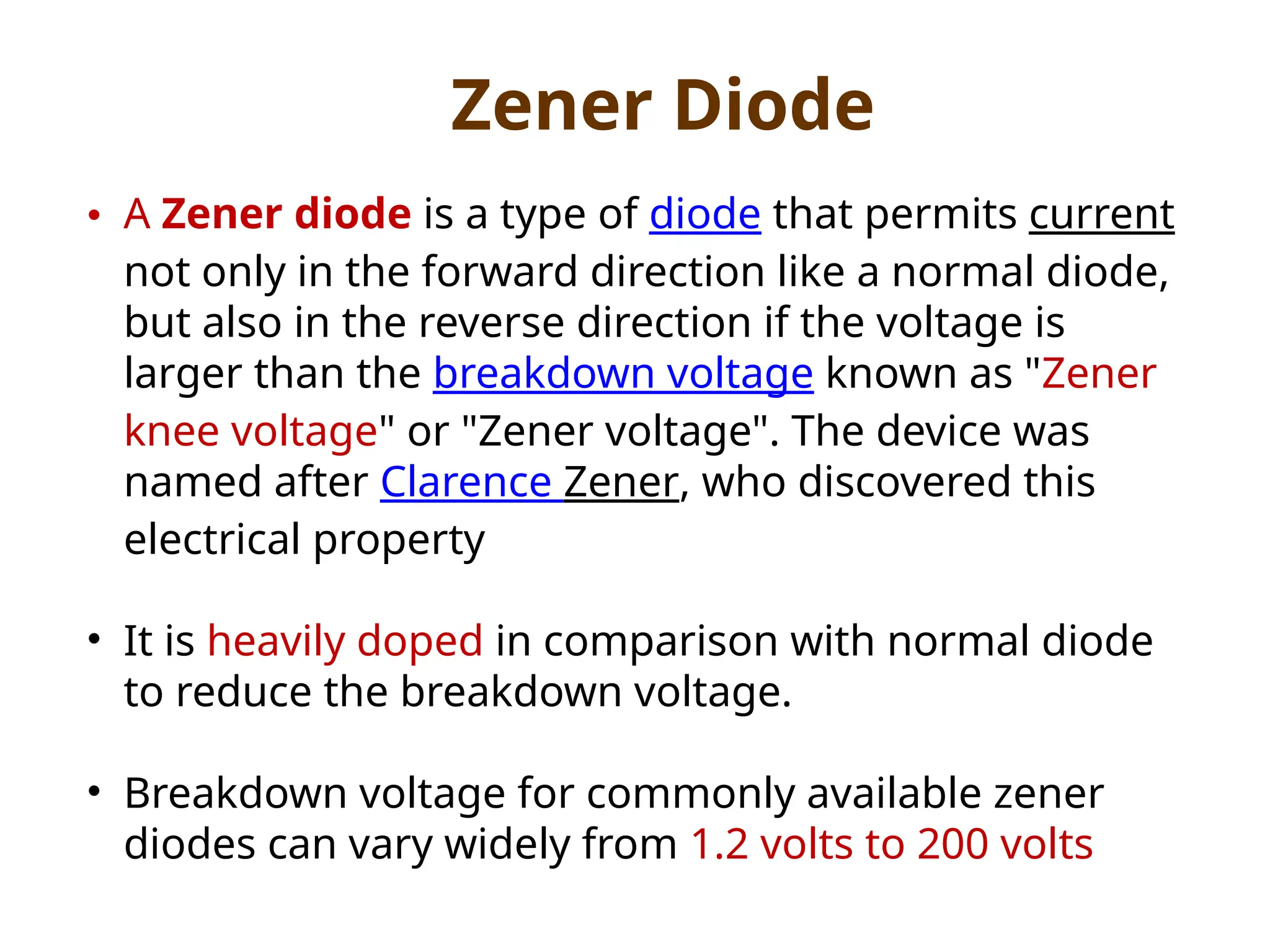 • A Zener diode is a type of diode that permits current
not only in the forward direction like a normal diode,
but also in the reverse direction if the voltage is
larger than the breakdown voltage known as "Zener
knee voltage" or "Zener voltage". The device was
named after Clarence Zener, who discovered this
electrical property
• It is heavily doped in comparison with normal diode
to reduce the breakdown voltage.
• Breakdown voltage for commonly available zener
diodes can vary widely from 1.2 volts to 200 volts
Zener Diode
 