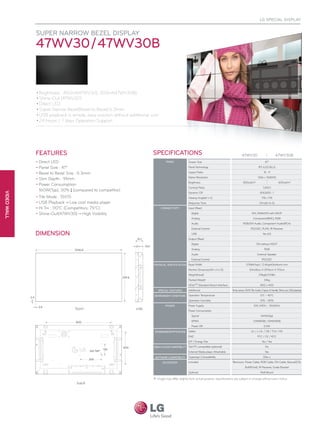LG Special Display


             Super Narrow Bezel Display
             47WV30 / 47WV30B


             • Brightness : 800nit(47WV30), 500nit(47WV30B)
             • Shine-Out (47WV30)
             • Direct LED
             • Super Narrow Bezel(Bezel to Bezel):6.3mm
             • USB playback is simple, easy solution without additional cost.
             • 24 hours / 7 days Operation Support




             Features                                                    Specifications                                                           47WV30                             47WV30B
             • Direct LED                                                          PANEL              Screen Size                                                         47"

             • Panel Size : 47"                                                                       Panel Technology                                              IPS (LED BLU)

             • Bezel to Bezel Size : 6.3mm                                                            Aspect Ratio                                                       16 : 9
                                                                                                      Native Resolution                                            1366 x 768(HD)
             • Slim Depth : 91mm
                                                                                                      Brightness                                    800cd/m2                            500cd/m2
             • Power Consumption
                                                                                                      Contrast Ratio                                                    1,300:1
               160W(Typ), 30% (compared to competitor)
                             →
VIDEO WAll




                                                                                                      Dynamic CR                                                     500,000 : 1
             • Tile Mode : 15X15                                                                      Viewing Angle(H x V)                                             178 x 178
             • USB Playback → Low cost media player                                                   Response Time                                                  12ms(G to G)
             • Hi Tni : 110°C (Competitors: 75°C)                               CONNECTIVITY          Input (Rear)

             • Shine-Out(47WV30) → High Visibility                                                      Digital                                              DVI, HDMI/DVI with HDCP
                                                                                                        Analog                                                Component(BNC), RGB
                                                                                                        Audio                                       RGB/DVI Audio, Component Audio(RCA)
                                                                                                        External Control                                    RS232C, RJ45, IR Receiver

             Dimension                                                                                  USB                                                             Yes (x1)
                                                                                                      Output (Rear)
                                                                                                        Digital                                                   DVI without HDCP
                                                                                                        Analog                                                            RGB
                                                                                                        Audio                                                      External Speaker
                                                                                                        External Control                                               RS232C
                                                                          PHYSICAL SPECIFICATION Bezel Width                                           3.9(left/top) / 2.4(right/bottom) mm
                                                                                                      Monitor Dimension(W x H x D)                        104.68cm X 59.16cm X 9.11cm
                                                                                                      Weight(head)                                                  29kg(63.93lb)
                                                                                                      Packed Weight                                                      34kg
                                                                                                      VESATM Standard Mount Interface                                 800 x 400
                                                                             SPECIAL FEATURES         Additional                         Temp sensor, 15X15 Tile mode, 2 types of Handle, Shine out, USB playback
                                                                          ENVIRONMENT CONDITIONS Operation Temperature                                                0°C ~ 40°C
                                                                                                      Operation Humidity                                             10% ~ 80%
                                                                                   POWER              Power Supply                                             100-240V~, 50/60Hz
                                 front                          side                                  Power Consumption
                                                                                                        Typical                                                       160W(Typ)
                                                                                                        DPMS                                                  1.0W(RGB), 1.0W(HDMI)
                                                                                                        Power Off                                                        0.5W

                                                                          STANDARD(CERTIFICATION)     Safety                                                UL / c-UL / CB / TUV / KC
                                                                                                      EMC                                                          FCC / CE / KCC
                                                                                                      ErP / Energy Star                                                Yes / Yes
                                                                          MEDIA PLAYER COMPATIBILITY Slot PC compatible (optional)                                         No
                                                                                                      External Media player Attachable                                     Yes
                                                                          SOFTWARE COMPATIBILITY      Supersign Compatibility                                            Elite-s
                                                                                 ACCESSORY            Included                           Remocon, Power Cable, RGB Cable, DVI Cable, Manual(CD),
                                                                                                                                                      Bolt(8Unit), IR Receiver, Guide Bracket
                                                                                                      Optional                                                        Wall Mount

                                                                         ※ Image may differ slightly from actual product. Specifications are subject to change without prior notice.
                                  back
 