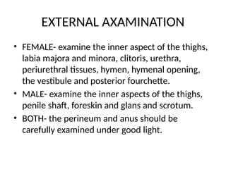 EXTERNAL AXAMINATION
• FEMALE- examine the inner aspect of the thighs,
labia majora and minora, clitoris, urethra,
periurethral tissues, hymen, hymenal opening,
the vestibule and posterior fourchette.
• MALE- examine the inner aspects of the thighs,
penile shaft, foreskin and glans and scrotum.
• BOTH- the perineum and anus should be
carefully examined under good light.
 