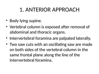 1. ANTERIOR APPROACH
• Body lying supine.
• Vertebral column is exposed after removal of
abdominal and thoracic organs.
• Intervertebral foramina are palpated laterally.
• Two saw cuts with an oscillating saw are made
on both sides of the vertebral column in the
same frontal plane along the line of the
intervertebral foramina.
 