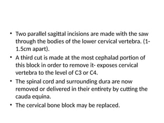 • Two parallel sagittal incisions are made with the saw
through the bodies of the lower cervical vertebra. (1-
1.5cm apart).
• A third cut is made at the most cephalad portion of
this block in order to remove it- exposes cervical
vertebra to the level of C3 or C4.
• The spinal cord and surrounding dura are now
removed or delivered in their entirety by cutting the
cauda equina.
• The cervical bone block may be replaced.
 