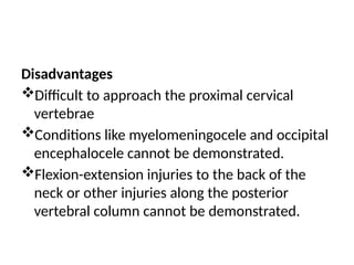 Disadvantages
Difficult to approach the proximal cervical
vertebrae
Conditions like myelomeningocele and occipital
encephalocele cannot be demonstrated.
Flexion-extension injuries to the back of the
neck or other injuries along the posterior
vertebral column cannot be demonstrated.
 