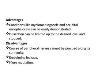 Advantages
Conditions like myelomeningocele and occipital
encephalocele can be easily demonstrated.
Dissection can be limited up to the desired level and
stopped.
Disadvantages
Course of peripheral nerves cannot be pursued along its
contiguity.
Embalming leakage.
More mutilation.
 