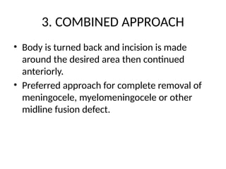 3. COMBINED APPROACH
• Body is turned back and incision is made
around the desired area then continued
anteriorly.
• Preferred approach for complete removal of
meningocele, myelomeningocele or other
midline fusion defect.
 