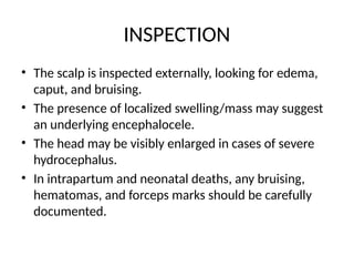 INSPECTION
• The scalp is inspected externally, looking for edema,
caput, and bruising.
• The presence of localized swelling/mass may suggest
an underlying encephalocele.
• The head may be visibly enlarged in cases of severe
hydrocephalus.
• In intrapartum and neonatal deaths, any bruising,
hematomas, and forceps marks should be carefully
documented.
 