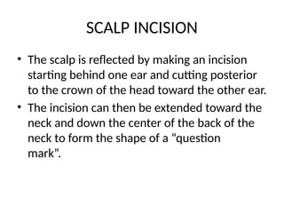 SCALP INCISION
• The scalp is reflected by making an incision
starting behind one ear and cutting posterior
to the crown of the head toward the other ear.
• The incision can then be extended toward the
neck and down the center of the back of the
neck to form the shape of a “question
mark”.
 