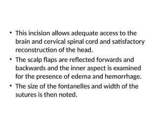 • This incision allows adequate access to the
brain and cervical spinal cord and satisfactory
reconstruction of the head.
• The scalp flaps are reflected forwards and
backwards and the inner aspect is examined
for the presence of edema and hemorrhage.
• The size of the fontanelles and width of the
sutures is then noted.
 