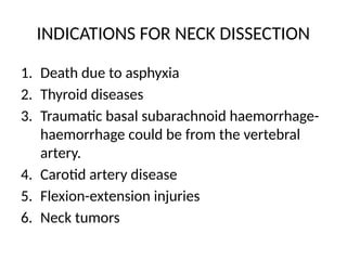 INDICATIONS FOR NECK DISSECTION
1. Death due to asphyxia
2. Thyroid diseases
3. Traumatic basal subarachnoid haemorrhage-
haemorrhage could be from the vertebral
artery.
4. Carotid artery disease
5. Flexion-extension injuries
6. Neck tumors
 