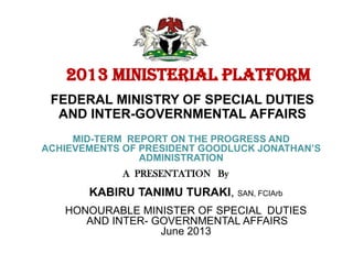 A PRESENTATION By
2013 MINISTERIAL PLATFORM
FEDERAL MINISTRY OF SPECIAL DUTIES
AND INTER-GOVERNMENTAL AFFAIRS
MID-TERM REPORT ON THE PROGRESS AND
ACHIEVEMENTS OF PRESIDENT GOODLUCK JONATHAN’S
ADMINISTRATION
KABIRU TANIMU TURAKI, SAN, FCIArb
HONOURABLE MINISTER OF SPECIAL DUTIES
AND INTER- GOVERNMENTAL AFFAIRS
June 2013
 