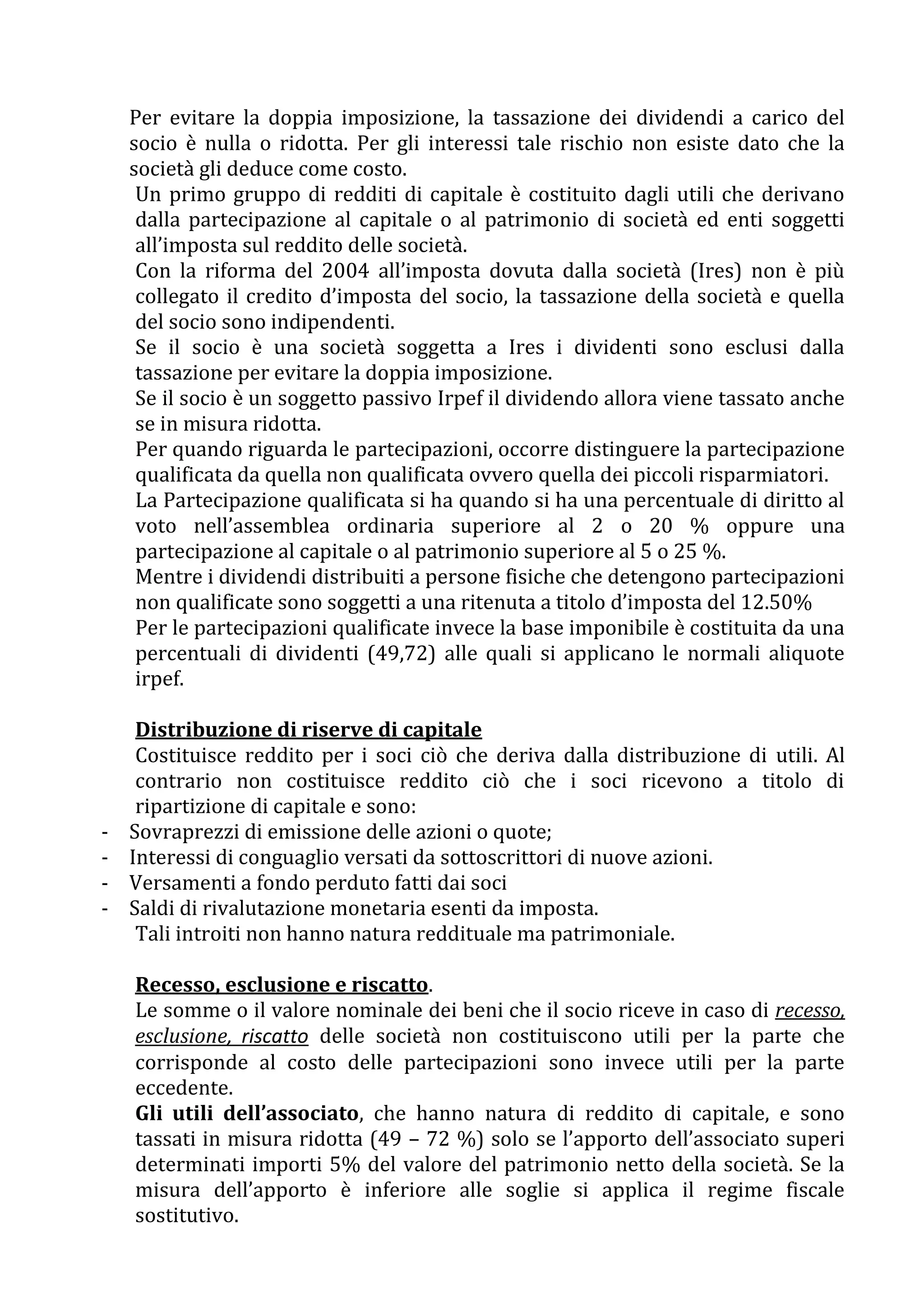 Per evitare la doppia imposizione, la tassazione dei dividendi a carico del
    socio è nulla o ridotta. Per gli interessi tale rischio non esiste dato che la
    società gli deduce come costo.
     Un primo gruppo di redditi di capitale è costituito dagli utili che derivano
     dalla partecipazione al capitale o al patrimonio di società ed enti soggetti
     all’imposta sul reddito delle società.
     Con la riforma del 2004 all’imposta dovuta dalla società (Ires) non è più
     collegato il credito d’imposta del socio, la tassazione della società e quella
     del socio sono indipendenti.
     Se il socio è una società soggetta a Ires i dividenti sono esclusi dalla
     tassazione per evitare la doppia imposizione.
     Se il socio è un soggetto passivo Irpef il dividendo allora viene tassato anche
     se in misura ridotta.
     Per quando riguarda le partecipazioni, occorre distinguere la partecipazione
     qualificata da quella non qualificata ovvero quella dei piccoli risparmiatori.
     La Partecipazione qualificata si ha quando si ha una percentuale di diritto al
     voto nell’assemblea ordinaria superiore al 2 o 20 % oppure una
     partecipazione al capitale o al patrimonio superiore al 5 o 25 %.
     Mentre i dividendi distribuiti a persone fisiche che detengono partecipazioni
     non qualificate sono soggetti a una ritenuta a titolo d’imposta del 12.50%
     Per le partecipazioni qualificate invece la base imponibile è costituita da una
     percentuali di dividenti (49,72) alle quali si applicano le normali aliquote
     irpef.

     Distribuzione di riserve di capitale
     Costituisce reddito per i soci ciò che deriva dalla distribuzione di utili. Al
     contrario non costituisce reddito ciò che i soci ricevono a titolo di
     ripartizione di capitale e sono:
-   Sovraprezzi di emissione delle azioni o quote;
-   Interessi di conguaglio versati da sottoscrittori di nuove azioni.
-   Versamenti a fondo perduto fatti dai soci
-   Saldi di rivalutazione monetaria esenti da imposta.
     Tali introiti non hanno natura reddituale ma patrimoniale.

    Recesso, esclusione e riscatto.
    Le somme o il valore nominale dei beni che il socio riceve in caso di recesso,
    esclusione, riscatto delle società non costituiscono utili per la parte che
    corrisponde al costo delle partecipazioni sono invece utili per la parte
    eccedente.
    Gli utili dell’associato, che hanno natura di reddito di capitale, e sono
    tassati in misura ridotta (49 – 72 %) solo se l’apporto dell’associato superi
    determinati importi 5% del valore del patrimonio netto della società. Se la
    misura dell’apporto è inferiore alle soglie si applica il regime fiscale
    sostitutivo.
 