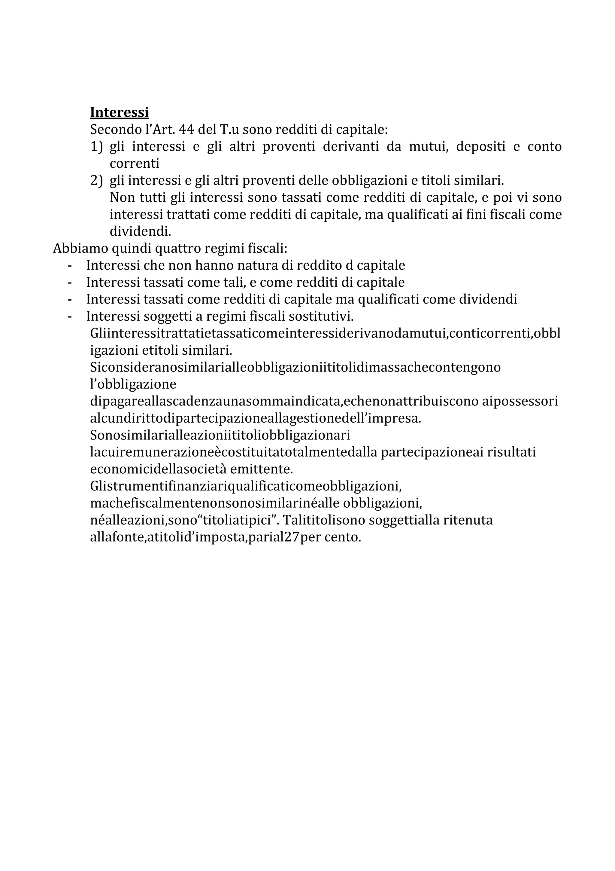 Interessi
     Secondo l’Art. 44 del T.u sono redditi di capitale:
     1) gli interessi e gli altri proventi derivanti da mutui, depositi e conto
         correnti
     2) gli interessi e gli altri proventi delle obbligazioni e titoli similari.
         Non tutti gli interessi sono tassati come redditi di capitale, e poi vi sono
         interessi trattati come redditi di capitale, ma qualificati ai fini fiscali come
         dividendi.
Abbiamo quindi quattro regimi fiscali:
  - Interessi che non hanno natura di reddito d capitale
  - Interessi tassati come tali, e come redditi di capitale
  - Interessi tassati come redditi di capitale ma qualificati come dividendi
  - Interessi soggetti a regimi fiscali sostitutivi.
     Gliinteressitrattatietassaticomeinteressiderivanodamutui,conticorrenti,obbl
     igazioni etitoli similari.
     Siconsideranosimilarialleobbligazioniititolidimassachecontengono
     l’obbligazione
     dipagareallascadenzaunasommaindicata,echenonattribuiscono aipossessori
     alcundirittodipartecipazioneallagestionedell’impresa.
     Sonosimilarialleazioniititoliobbligazionari
     lacuiremunerazioneècostituitatotalmentedalla partecipazioneai risultati
     economicidellasocietà emittente.
     Glistrumentifinanziariqualificaticomeobbligazioni,
     machefiscalmentenonsonosimilarinéalle obbligazioni,
     néalleazioni,sono“titoliatipici”. Talititolisono soggettialla ritenuta
     allafonte,atitolid’imposta,parial27per cento.
 