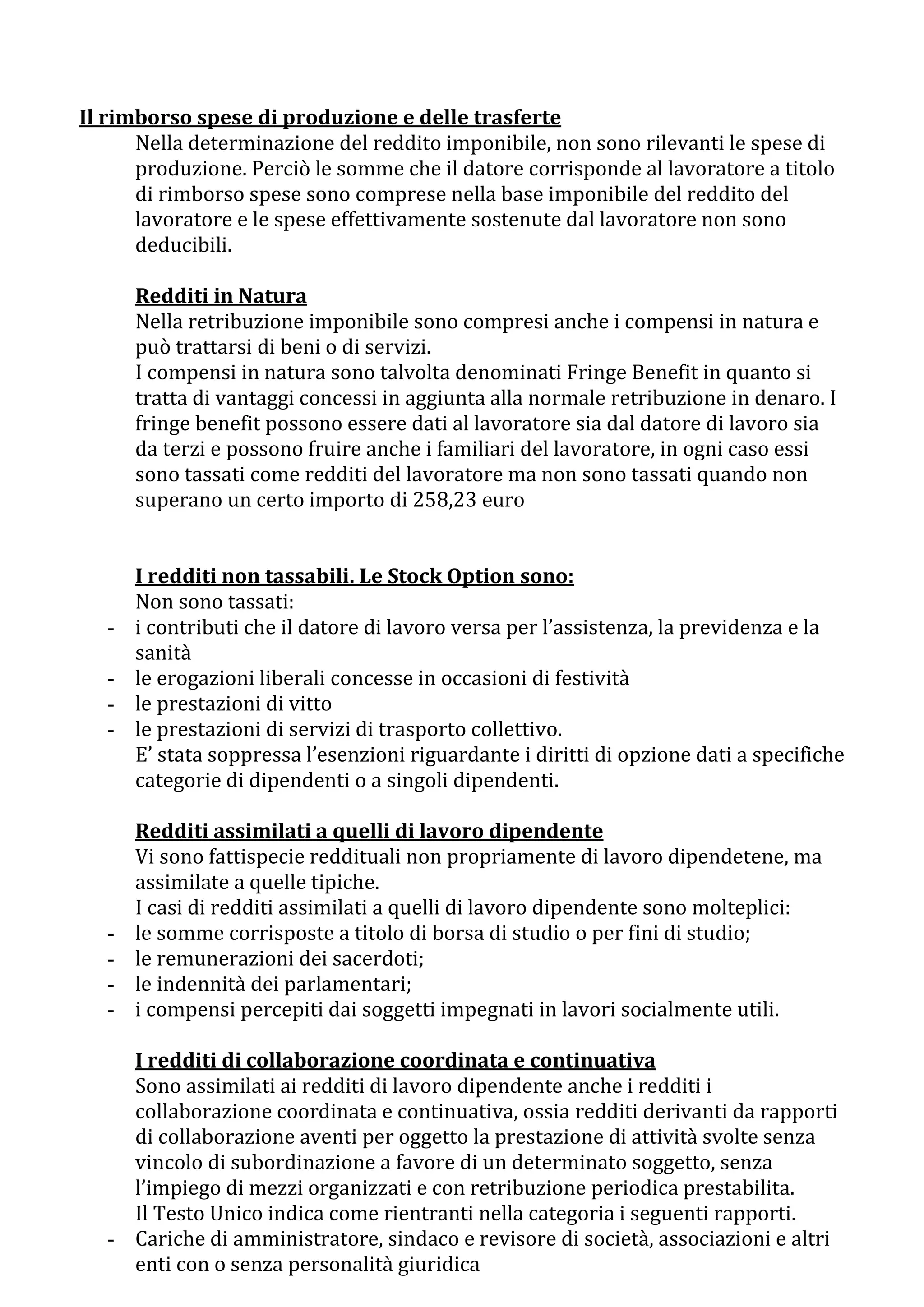 Il rimborso spese di produzione e delle trasferte
      Nella determinazione del reddito imponibile, non sono rilevanti le spese di
      produzione. Perciò le somme che il datore corrisponde al lavoratore a titolo
      di rimborso spese sono comprese nella base imponibile del reddito del
      lavoratore e le spese effettivamente sostenute dal lavoratore non sono
      deducibili.

       Redditi in Natura
       Nella retribuzione imponibile sono compresi anche i compensi in natura e
       può trattarsi di beni o di servizi.
       I compensi in natura sono talvolta denominati Fringe Benefit in quanto si
       tratta di vantaggi concessi in aggiunta alla normale retribuzione in denaro. I
       fringe benefit possono essere dati al lavoratore sia dal datore di lavoro sia
       da terzi e possono fruire anche i familiari del lavoratore, in ogni caso essi
       sono tassati come redditi del lavoratore ma non sono tassati quando non
       superano un certo importo di 258,23 euro


       I redditi non tassabili. Le Stock Option sono:
       Non sono tassati:
   -   i contributi che il datore di lavoro versa per l’assistenza, la previdenza e la
       sanità
   -   le erogazioni liberali concesse in occasioni di festività
   -   le prestazioni di vitto
   -   le prestazioni di servizi di trasporto collettivo.
       E’ stata soppressa l’esenzioni riguardante i diritti di opzione dati a specifiche
       categorie di dipendenti o a singoli dipendenti.

       Redditi assimilati a quelli di lavoro dipendente
       Vi sono fattispecie reddituali non propriamente di lavoro dipendetene, ma
       assimilate a quelle tipiche.
       I casi di redditi assimilati a quelli di lavoro dipendente sono molteplici:
   -   le somme corrisposte a titolo di borsa di studio o per fini di studio;
   -   le remunerazioni dei sacerdoti;
   -   le indennità dei parlamentari;
   -   i compensi percepiti dai soggetti impegnati in lavori socialmente utili.

     I redditi di collaborazione coordinata e continuativa
     Sono assimilati ai redditi di lavoro dipendente anche i redditi i
     collaborazione coordinata e continuativa, ossia redditi derivanti da rapporti
     di collaborazione aventi per oggetto la prestazione di attività svolte senza
     vincolo di subordinazione a favore di un determinato soggetto, senza
     l’impiego di mezzi organizzati e con retribuzione periodica prestabilita.
     Il Testo Unico indica come rientranti nella categoria i seguenti rapporti.
   - Cariche di amministratore, sindaco e revisore di società, associazioni e altri
     enti con o senza personalità giuridica
 