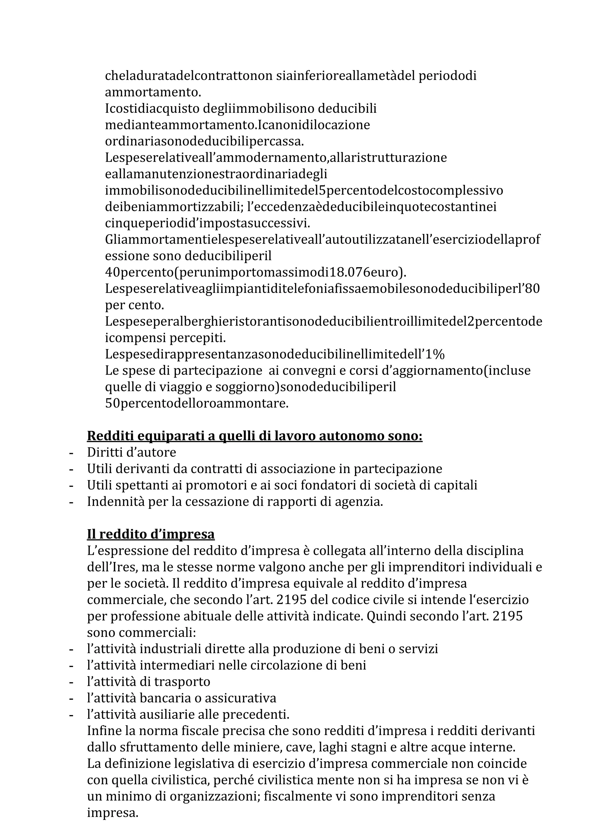 cheladuratadelcontrattonon siainferioreallametàdel periododi
       ammortamento.
       Icostidiacquisto degliimmobilisono deducibili
       medianteammortamento.Icanonidilocazione
       ordinariasonodeducibilipercassa.
       Lespeserelativeall’ammodernamento,allaristrutturazione
       eallamanutenzionestraordinariadegli
       immobilisonodeducibilinellimitedel5percentodelcostocomplessivo
       deibeniammortizzabili; l’eccedenzaèdeducibileinquotecostantinei
       cinqueperiodid’impostasuccessivi.
       Gliammortamentielespeserelativeall’autoutilizzatanell’eserciziodellaprof
       essione sono deducibiliperil
       40percento(perunimportomassimodi18.076euro).
       Lespeserelativeagliimpiantiditelefoniafissaemobilesonodeducibiliperl’80
       per cento.
       Lespeseperalberghieristorantisonodeducibilientroillimitedel2percentode
       icompensi percepiti.
       Lespesedirappresentanzasonodeducibilinellimitedell’1%
       Le spese di partecipazione ai convegni e corsi d’aggiornamento(incluse
       quelle di viaggio e soggiorno)sonodeducibiliperil
       50percentodelloroammontare.

    Redditi equiparati a quelli di lavoro autonomo sono:
-   Diritti d’autore
-   Utili derivanti da contratti di associazione in partecipazione
-   Utili spettanti ai promotori e ai soci fondatori di società di capitali
-   Indennità per la cessazione di rapporti di agenzia.

    Il reddito d’impresa
    L’espressione del reddito d’impresa è collegata all’interno della disciplina
    dell’Ires, ma le stesse norme valgono anche per gli imprenditori individuali e
    per le società. Il reddito d’impresa equivale al reddito d’impresa
    commerciale, che secondo l’art. 2195 del codice civile si intende l‘esercizio
    per professione abituale delle attività indicate. Quindi secondo l’art. 2195
    sono commerciali:
-   l’attività industriali dirette alla produzione di beni o servizi
-   l’attività intermediari nelle circolazione di beni
-   l’attività di trasporto
-   l’attività bancaria o assicurativa
-   l’attività ausiliarie alle precedenti.
    Infine la norma fiscale precisa che sono redditi d’impresa i redditi derivanti
    dallo sfruttamento delle miniere, cave, laghi stagni e altre acque interne.
    La definizione legislativa di esercizio d’impresa commerciale non coincide
    con quella civilistica, perché civilistica mente non si ha impresa se non vi è
    un minimo di organizzazioni; fiscalmente vi sono imprenditori senza
    impresa.
 