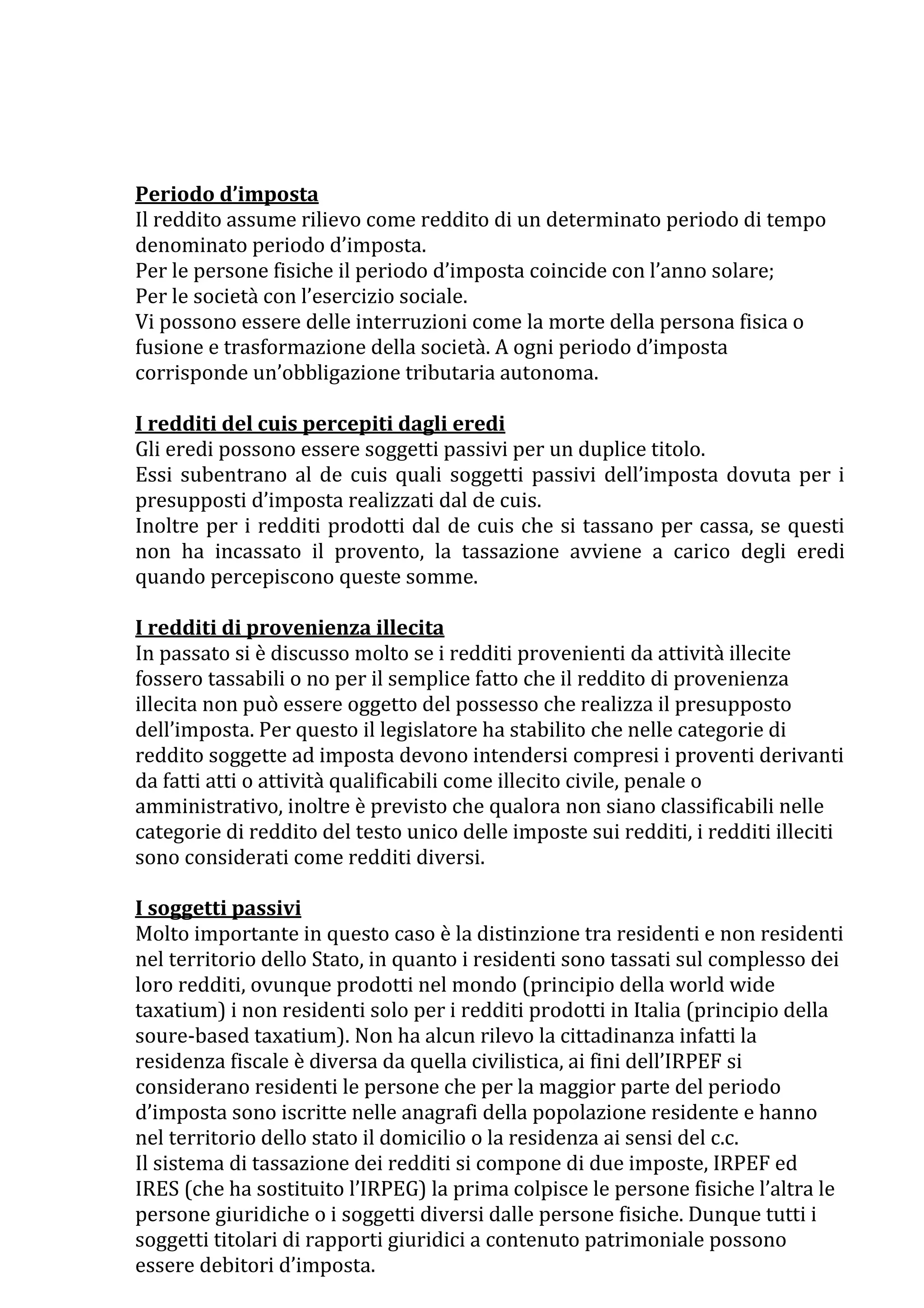 Periodo d’imposta
Il reddito assume rilievo come reddito di un determinato periodo di tempo
denominato periodo d’imposta.
Per le persone fisiche il periodo d’imposta coincide con l’anno solare;
Per le società con l’esercizio sociale.
Vi possono essere delle interruzioni come la morte della persona fisica o
fusione e trasformazione della società. A ogni periodo d’imposta
corrisponde un’obbligazione tributaria autonoma.

I redditi del cuis percepiti dagli eredi
Gli eredi possono essere soggetti passivi per un duplice titolo.
Essi subentrano al de cuis quali soggetti passivi dell’imposta dovuta per i
presupposti d’imposta realizzati dal de cuis.
Inoltre per i redditi prodotti dal de cuis che si tassano per cassa, se questi
non ha incassato il provento, la tassazione avviene a carico degli eredi
quando percepiscono queste somme.

I redditi di provenienza illecita
In passato si è discusso molto se i redditi provenienti da attività illecite
fossero tassabili o no per il semplice fatto che il reddito di provenienza
illecita non può essere oggetto del possesso che realizza il presupposto
dell’imposta. Per questo il legislatore ha stabilito che nelle categorie di
reddito soggette ad imposta devono intendersi compresi i proventi derivanti
da fatti atti o attività qualificabili come illecito civile, penale o
amministrativo, inoltre è previsto che qualora non siano classificabili nelle
categorie di reddito del testo unico delle imposte sui redditi, i redditi illeciti
sono considerati come redditi diversi.

I soggetti passivi
Molto importante in questo caso è la distinzione tra residenti e non residenti
nel territorio dello Stato, in quanto i residenti sono tassati sul complesso dei
loro redditi, ovunque prodotti nel mondo (principio della world wide
taxatium) i non residenti solo per i redditi prodotti in Italia (principio della
soure-based taxatium). Non ha alcun rilevo la cittadinanza infatti la
residenza fiscale è diversa da quella civilistica, ai fini dell’IRPEF si
considerano residenti le persone che per la maggior parte del periodo
d’imposta sono iscritte nelle anagrafi della popolazione residente e hanno
nel territorio dello stato il domicilio o la residenza ai sensi del c.c.
Il sistema di tassazione dei redditi si compone di due imposte, IRPEF ed
IRES (che ha sostituito l’IRPEG) la prima colpisce le persone fisiche l’altra le
persone giuridiche o i soggetti diversi dalle persone fisiche. Dunque tutti i
soggetti titolari di rapporti giuridici a contenuto patrimoniale possono
essere debitori d’imposta.
 