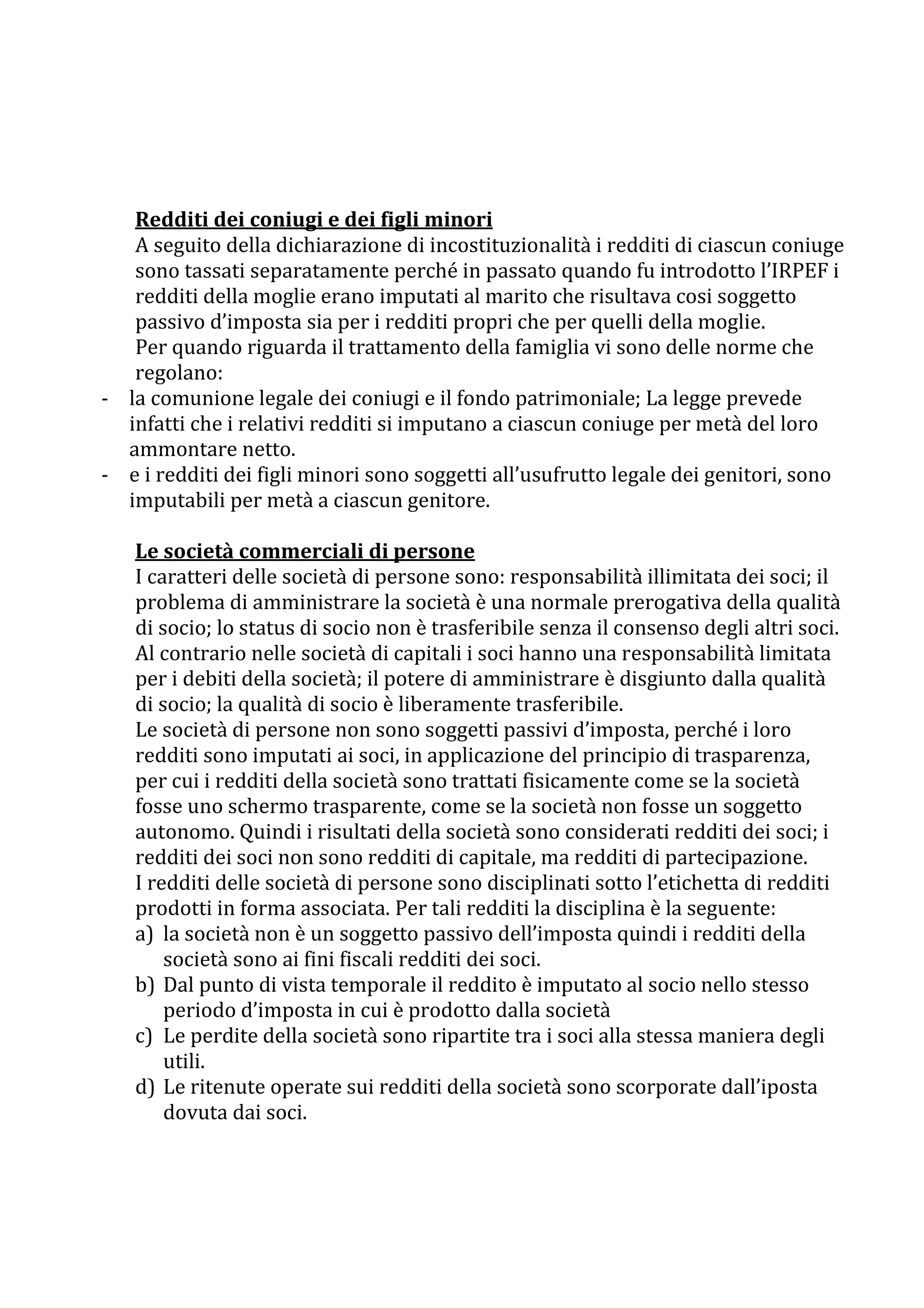 Redditi dei coniugi e dei figli minori
   A seguito della dichiarazione di incostituzionalità i redditi di ciascun coniuge
   sono tassati separatamente perché in passato quando fu introdotto l’IRPEF i
   redditi della moglie erano imputati al marito che risultava cosi soggetto
   passivo d’imposta sia per i redditi propri che per quelli della moglie.
   Per quando riguarda il trattamento della famiglia vi sono delle norme che
   regolano:
- la comunione legale dei coniugi e il fondo patrimoniale; La legge prevede
  infatti che i relativi redditi si imputano a ciascun coniuge per metà del loro
  ammontare netto.
- e i redditi dei figli minori sono soggetti all’usufrutto legale dei genitori, sono
  imputabili per metà a ciascun genitore.

   Le società commerciali di persone
   I caratteri delle società di persone sono: responsabilità illimitata dei soci; il
   problema di amministrare la società è una normale prerogativa della qualità
   di socio; lo status di socio non è trasferibile senza il consenso degli altri soci.
   Al contrario nelle società di capitali i soci hanno una responsabilità limitata
   per i debiti della società; il potere di amministrare è disgiunto dalla qualità
   di socio; la qualità di socio è liberamente trasferibile.
   Le società di persone non sono soggetti passivi d’imposta, perché i loro
   redditi sono imputati ai soci, in applicazione del principio di trasparenza,
   per cui i redditi della società sono trattati fisicamente come se la società
   fosse uno schermo trasparente, come se la società non fosse un soggetto
   autonomo. Quindi i risultati della società sono considerati redditi dei soci; i
   redditi dei soci non sono redditi di capitale, ma redditi di partecipazione.
   I redditi delle società di persone sono disciplinati sotto l’etichetta di redditi
   prodotti in forma associata. Per tali redditi la disciplina è la seguente:
   a) la società non è un soggetto passivo dell’imposta quindi i redditi della
       società sono ai fini fiscali redditi dei soci.
   b) Dal punto di vista temporale il reddito è imputato al socio nello stesso
       periodo d’imposta in cui è prodotto dalla società
   c) Le perdite della società sono ripartite tra i soci alla stessa maniera degli
       utili.
   d) Le ritenute operate sui redditi della società sono scorporate dall’iposta
       dovuta dai soci.
 