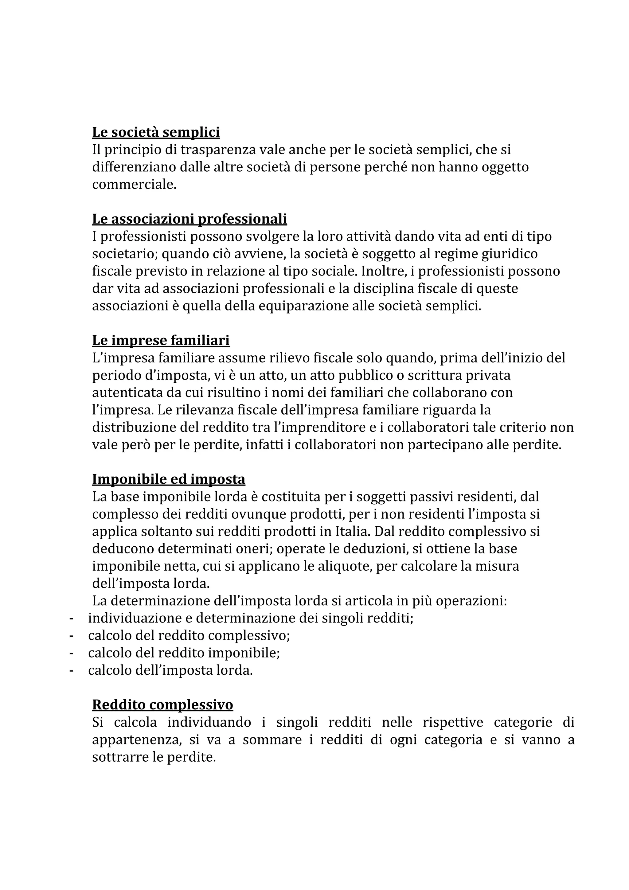Le società semplici
    Il principio di trasparenza vale anche per le società semplici, che si
    differenziano dalle altre società di persone perché non hanno oggetto
    commerciale.

    Le associazioni professionali
    I professionisti possono svolgere la loro attività dando vita ad enti di tipo
    societario; quando ciò avviene, la società è soggetto al regime giuridico
    fiscale previsto in relazione al tipo sociale. Inoltre, i professionisti possono
    dar vita ad associazioni professionali e la disciplina fiscale di queste
    associazioni è quella della equiparazione alle società semplici.

    Le imprese familiari
    L’impresa familiare assume rilievo fiscale solo quando, prima dell’inizio del
    periodo d’imposta, vi è un atto, un atto pubblico o scrittura privata
    autenticata da cui risultino i nomi dei familiari che collaborano con
    l’impresa. Le rilevanza fiscale dell’impresa familiare riguarda la
    distribuzione del reddito tra l’imprenditore e i collaboratori tale criterio non
    vale però per le perdite, infatti i collaboratori non partecipano alle perdite.

     Imponibile ed imposta
     La base imponibile lorda è costituita per i soggetti passivi residenti, dal
     complesso dei redditi ovunque prodotti, per i non residenti l’imposta si
     applica soltanto sui redditi prodotti in Italia. Dal reddito complessivo si
     deducono determinati oneri; operate le deduzioni, si ottiene la base
     imponibile netta, cui si applicano le aliquote, per calcolare la misura
     dell’imposta lorda.
     La determinazione dell’imposta lorda si articola in più operazioni:
-   individuazione e determinazione dei singoli redditi;
-   calcolo del reddito complessivo;
-   calcolo del reddito imponibile;
-   calcolo dell’imposta lorda.

    Reddito complessivo
    Si calcola individuando i singoli redditi nelle rispettive categorie di
    appartenenza, si va a sommare i redditi di ogni categoria e si vanno a
    sottrarre le perdite.
 