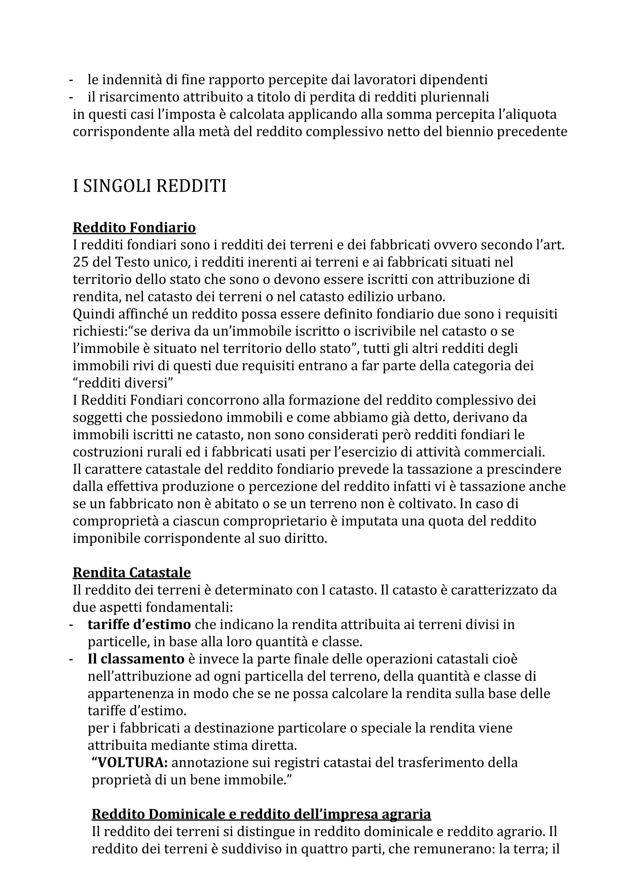 - le indennità di fine rapporto percepite dai lavoratori dipendenti
- il risarcimento attribuito a titolo di perdita di redditi pluriennali
 in questi casi l’imposta è calcolata applicando alla somma percepita l’aliquota
 corrispondente alla metà del reddito complessivo netto del biennio precedente


I SINGOLI REDDITI

Reddito Fondiario
I redditi fondiari sono i redditi dei terreni e dei fabbricati ovvero secondo l’art.
25 del Testo unico, i redditi inerenti ai terreni e ai fabbricati situati nel
territorio dello stato che sono o devono essere iscritti con attribuzione di
rendita, nel catasto dei terreni o nel catasto edilizio urbano.
Quindi affinché un reddito possa essere definito fondiario due sono i requisiti
richiesti:“se deriva da un’immobile iscritto o iscrivibile nel catasto o se
l’immobile è situato nel territorio dello stato”, tutti gli altri redditi degli
immobili rivi di questi due requisiti entrano a far parte della categoria dei
“redditi diversi”
I Redditi Fondiari concorrono alla formazione del reddito complessivo dei
soggetti che possiedono immobili e come abbiamo già detto, derivano da
immobili iscritti ne catasto, non sono considerati però redditi fondiari le
costruzioni rurali ed i fabbricati usati per l’esercizio di attività commerciali.
Il carattere catastale del reddito fondiario prevede la tassazione a prescindere
dalla effettiva produzione o percezione del reddito infatti vi è tassazione anche
se un fabbricato non è abitato o se un terreno non è coltivato. In caso di
comproprietà a ciascun comproprietario è imputata una quota del reddito
imponibile corrispondente al suo diritto.

 Rendita Catastale
 Il reddito dei terreni è determinato con l catasto. Il catasto è caratterizzato da
 due aspetti fondamentali:
- tariffe d’estimo che indicano la rendita attribuita ai terreni divisi in
    particelle, in base alla loro quantità e classe.
- Il classamento è invece la parte finale delle operazioni catastali cioè
    nell’attribuzione ad ogni particella del terreno, della quantità e classe di
    appartenenza in modo che se ne possa calcolare la rendita sulla base delle
    tariffe d’estimo.
    per i fabbricati a destinazione particolare o speciale la rendita viene
    attribuita mediante stima diretta.
     “VOLTURA: annotazione sui registri catastai del trasferimento della
     proprietà di un bene immobile.”

   Reddito Dominicale e reddito dell’impresa agraria
   Il reddito dei terreni si distingue in reddito dominicale e reddito agrario. Il
   reddito dei terreni è suddiviso in quattro parti, che remunerano: la terra; il
 