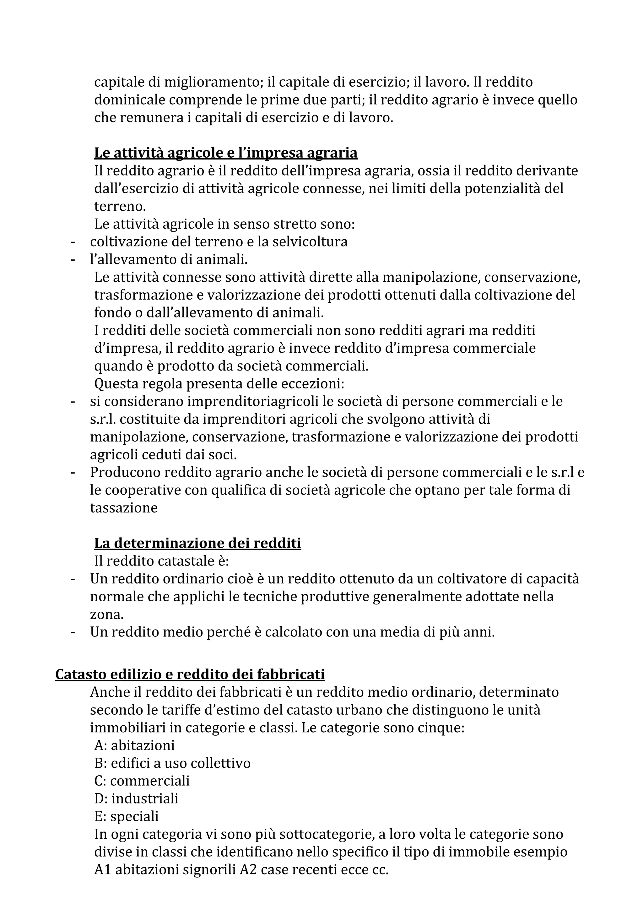 capitale di miglioramento; il capitale di esercizio; il lavoro. Il reddito
      dominicale comprende le prime due parti; il reddito agrario è invece quello
      che remunera i capitali di esercizio e di lavoro.

       Le attività agricole e l’impresa agraria
       Il reddito agrario è il reddito dell’impresa agraria, ossia il reddito derivante
       dall’esercizio di attività agricole connesse, nei limiti della potenzialità del
       terreno.
       Le attività agricole in senso stretto sono:
  -   coltivazione del terreno e la selvicoltura
  -   l’allevamento di animali.
       Le attività connesse sono attività dirette alla manipolazione, conservazione,
       trasformazione e valorizzazione dei prodotti ottenuti dalla coltivazione del
       fondo o dall’allevamento di animali.
       I redditi delle società commerciali non sono redditi agrari ma redditi
       d’impresa, il reddito agrario è invece reddito d’impresa commerciale
       quando è prodotto da società commerciali.
       Questa regola presenta delle eccezioni:
  -   si considerano imprenditoriagricoli le società di persone commerciali e le
      s.r.l. costituite da imprenditori agricoli che svolgono attività di
      manipolazione, conservazione, trasformazione e valorizzazione dei prodotti
      agricoli ceduti dai soci.
  -   Producono reddito agrario anche le società di persone commerciali e le s.r.l e
      le cooperative con qualifica di società agricole che optano per tale forma di
      tassazione

     La determinazione dei redditi
     Il reddito catastale è:
  - Un reddito ordinario cioè è un reddito ottenuto da un coltivatore di capacità
    normale che applichi le tecniche produttive generalmente adottate nella
    zona.
  - Un reddito medio perché è calcolato con una media di più anni.

Catasto edilizio e reddito dei fabbricati
     Anche il reddito dei fabbricati è un reddito medio ordinario, determinato
     secondo le tariffe d’estimo del catasto urbano che distinguono le unità
     immobiliari in categorie e classi. Le categorie sono cinque:
      A: abitazioni
      B: edifici a uso collettivo
      C: commerciali
      D: industriali
      E: speciali
      In ogni categoria vi sono più sottocategorie, a loro volta le categorie sono
      divise in classi che identificano nello specifico il tipo di immobile esempio
      A1 abitazioni signorili A2 case recenti ecce cc.
 