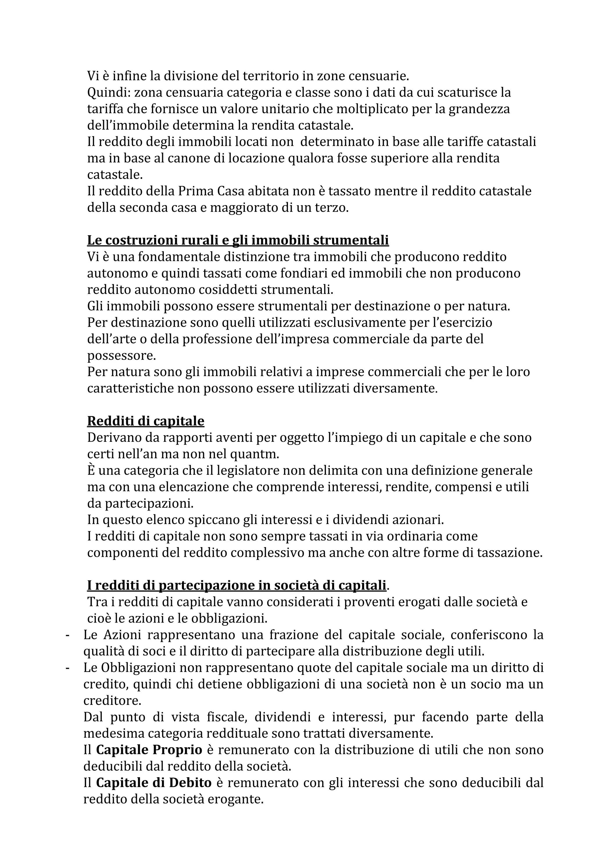 Vi è infine la divisione del territorio in zone censuarie.
   Quindi: zona censuaria categoria e classe sono i dati da cui scaturisce la
   tariffa che fornisce un valore unitario che moltiplicato per la grandezza
   dell’immobile determina la rendita catastale.
   Il reddito degli immobili locati non determinato in base alle tariffe catastali
   ma in base al canone di locazione qualora fosse superiore alla rendita
   catastale.
   Il reddito della Prima Casa abitata non è tassato mentre il reddito catastale
   della seconda casa e maggiorato di un terzo.

   Le costruzioni rurali e gli immobili strumentali
   Vi è una fondamentale distinzione tra immobili che producono reddito
   autonomo e quindi tassati come fondiari ed immobili che non producono
   reddito autonomo cosiddetti strumentali.
   Gli immobili possono essere strumentali per destinazione o per natura.
   Per destinazione sono quelli utilizzati esclusivamente per l’esercizio
   dell’arte o della professione dell’impresa commerciale da parte del
   possessore.
   Per natura sono gli immobili relativi a imprese commerciali che per le loro
   caratteristiche non possono essere utilizzati diversamente.

   Redditi di capitale
   Derivano da rapporti aventi per oggetto l’impiego di un capitale e che sono
   certi nell’an ma non nel quantm.
   È una categoria che il legislatore non delimita con una definizione generale
   ma con una elencazione che comprende interessi, rendite, compensi e utili
   da partecipazioni.
   In questo elenco spiccano gli interessi e i dividendi azionari.
   I redditi di capitale non sono sempre tassati in via ordinaria come
   componenti del reddito complessivo ma anche con altre forme di tassazione.

   I redditi di partecipazione in società di capitali.
   Tra i redditi di capitale vanno considerati i proventi erogati dalle società e
   cioè le azioni e le obbligazioni.
- Le Azioni rappresentano una frazione del capitale sociale, conferiscono la
  qualità di soci e il diritto di partecipare alla distribuzione degli utili.
- Le Obbligazioni non rappresentano quote del capitale sociale ma un diritto di
  credito, quindi chi detiene obbligazioni di una società non è un socio ma un
  creditore.
  Dal punto di vista fiscale, dividendi e interessi, pur facendo parte della
  medesima categoria reddituale sono trattati diversamente.
  Il Capitale Proprio è remunerato con la distribuzione di utili che non sono
  deducibili dal reddito della società.
  Il Capitale di Debito è remunerato con gli interessi che sono deducibili dal
  reddito della società erogante.
 