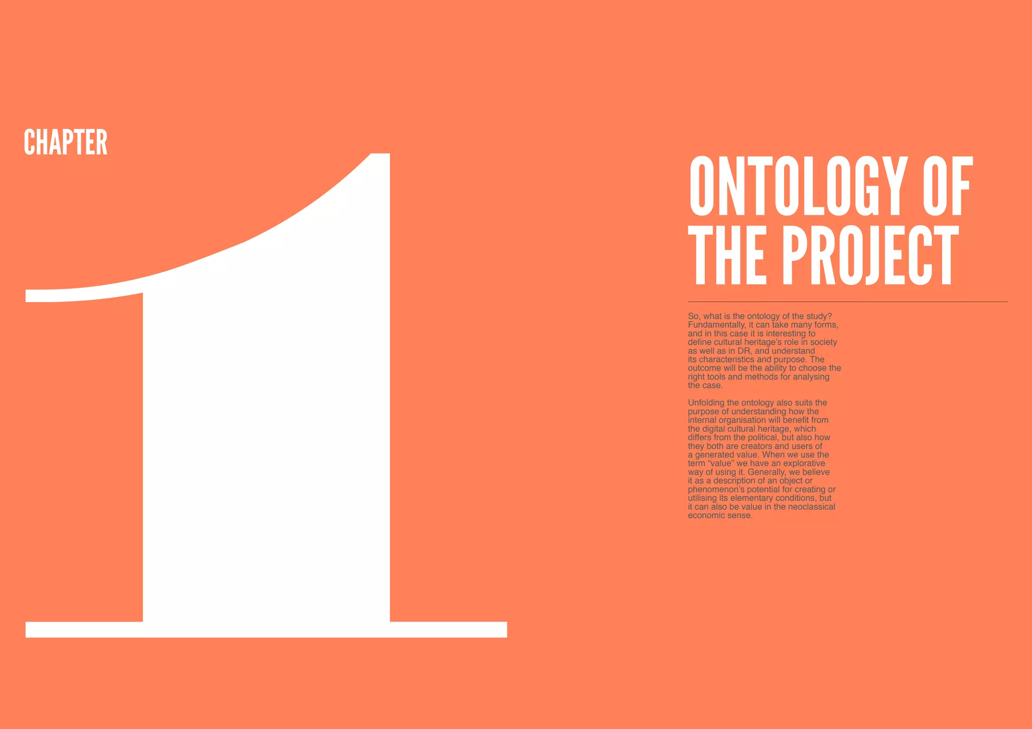 1
CHApTER
          Ontology of
          the project
          So, what is the ontology of the study?
          Fundamentally, it can take many forms,
          and in this case it is interesting to
          define cultural heritage’s role in society
          as well as in DR, and understand
          its characteristics and purpose. The
          outcome will be the ability to choose the
          right tools and methods for analysing
          the case.

          Unfolding the ontology also suits the
          purpose of understanding how the
          internal organisation will benefit from
          the digital cultural heritage, which
          differs from the political, but also how
          they both are creators and users of
          a generated value. When we use the
          term “value” we have an explorative
          way of using it. Generally, we believe
          it as a description of an object or
          phenomenon’s potential for creating or
          utilising its elementary conditions, but
          it can also be value in the neoclassical
          economic sense.




10
 
