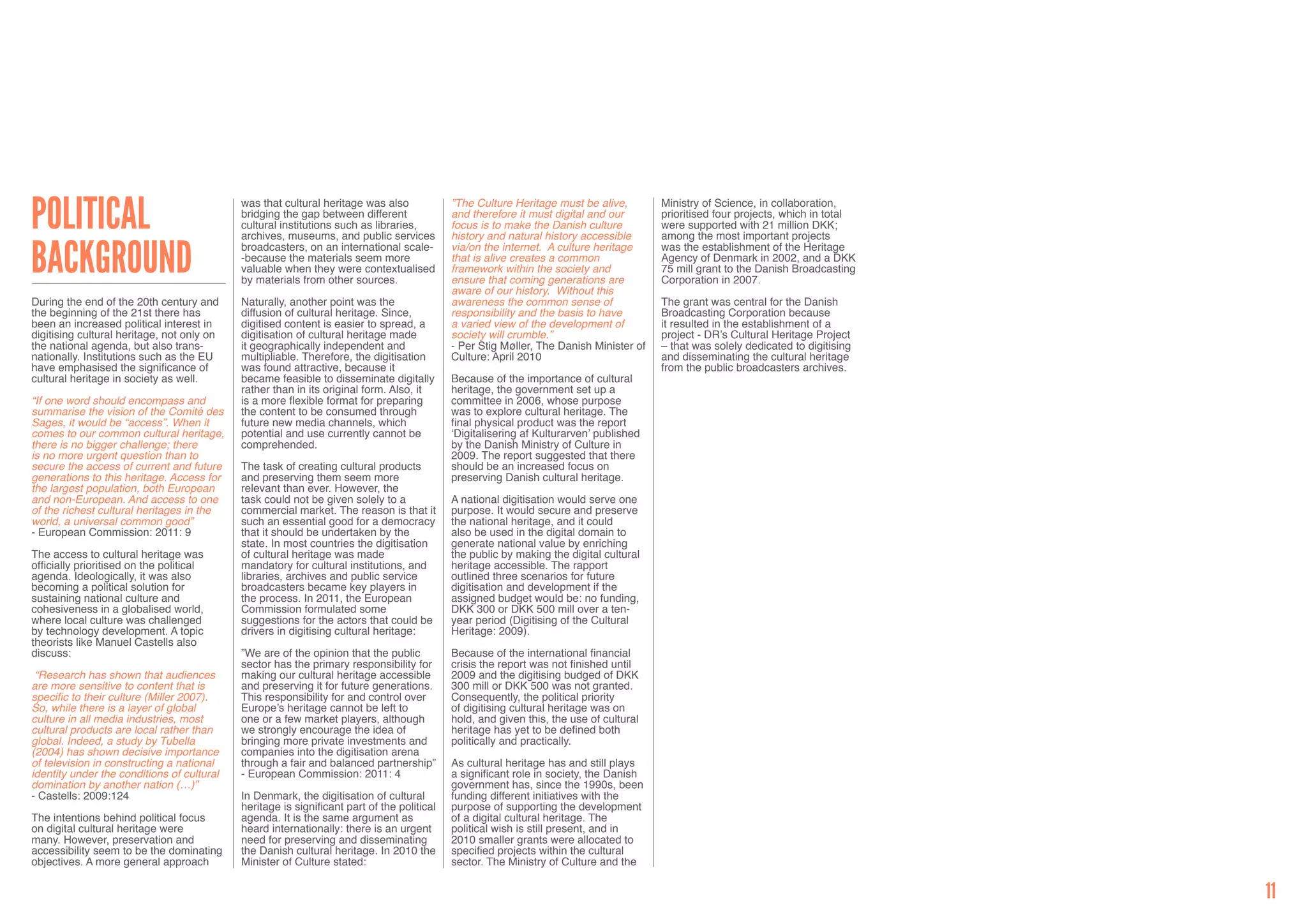 Political                                   was that cultural heritage was also             ”The Culture Heritage must be alive,        Ministry of Science, in collaboration,
                                            bridging the gap between different              and therefore it must digital and our       prioritised four projects, which in total
                                            cultural institutions such as libraries,        focus is to make the Danish culture         were supported with 21 million DKK;
                                            archives, museums, and public services          history and natural history accessible      among the most important projects


Background                                  broadcasters, on an international scale-        via/on the internet. A culture heritage     was the establishment of the Heritage
                                            -because the materials seem more                that is alive creates a common              Agency of Denmark in 2002, and a DKK
                                            valuable when they were contextualised          framework within the society and            75 mill grant to the Danish Broadcasting
                                            by materials from other sources.                ensure that coming generations are          Corporation in 2007.
                                                                                            aware of our history. Without this
During the end of the 20th century and      Naturally, another point was the                awareness the common sense of               The grant was central for the Danish
the beginning of the 21st there has         diffusion of cultural heritage. Since,          responsibility and the basis to have        Broadcasting Corporation because
been an increased political interest in     digitised content is easier to spread, a        a varied view of the development of         it resulted in the establishment of a
digitising cultural heritage, not only on   digitisation of cultural heritage made          society will crumble.”                      project - DR’s Cultural Heritage Project
the national agenda, but also trans-        it geographically independent and               - Per Stig Møller, The Danish Minister of   – that was solely dedicated to digitising
nationally. Institutions such as the EU     multipliable. Therefore, the digitisation       Culture: April 2010                         and disseminating the cultural heritage
have emphasised the significance of         was found attractive, because it                                                            from the public broadcasters archives.
cultural heritage in society as well.       became feasible to disseminate digitally        Because of the importance of cultural
                                            rather than in its original form. Also, it      heritage, the government set up a
“If one word should encompass and           is a more flexible format for preparing         committee in 2006, whose purpose
summarise the vision of the Comité des      the content to be consumed through              was to explore cultural heritage. The
Sages, it would be “access”. When it        future new media channels, which                final physical product was the report
comes to our common cultural heritage,      potential and use currently cannot be           ‘Digitalisering af Kulturarven’ published
there is no bigger challenge; there         comprehended.                                   by the Danish Ministry of Culture in
is no more urgent question than to                                                          2009. The report suggested that there
secure the access of current and future     The task of creating cultural products          should be an increased focus on
generations to this heritage. Access for    and preserving them seem more                   preserving Danish cultural heritage.
the largest population, both European       relevant than ever. However, the
and non-European. And access to one         task could not be given solely to a             A national digitisation would serve one
of the richest cultural heritages in the    commercial market. The reason is that it        purpose. It would secure and preserve
world, a universal common good”             such an essential good for a democracy          the national heritage, and it could
- European Commission: 2011: 9              that it should be undertaken by the             also be used in the digital domain to
                                            state. In most countries the digitisation       generate national value by enriching
The access to cultural heritage was         of cultural heritage was made                   the public by making the digital cultural
officially prioritised on the political     mandatory for cultural institutions, and        heritage accessible. The rapport
agenda. Ideologically, it was also          libraries, archives and public service          outlined three scenarios for future
becoming a political solution for           broadcasters became key players in              digitisation and development if the
sustaining national culture and             the process. In 2011, the European              assigned budget would be: no funding,
cohesiveness in a globalised world,         Commission formulated some                      DKK 300 or DKK 500 mill over a ten-
where local culture was challenged          suggestions for the actors that could be        year period (Digitising of the Cultural
by technology development. A topic          drivers in digitising cultural heritage:        Heritage: 2009).
theorists like Manuel Castells also
discuss:                                    ”We are of the opinion that the public          Because of the international financial
                                            sector has the primary responsibility for       crisis the report was not finished until
 “Research has shown that audiences         making our cultural heritage accessible         2009 and the digitising budged of DKK
are more sensitive to content that is       and preserving it for future generations.       300 mill or DKK 500 was not granted.
specific to their culture (Miller 2007).    This responsibility for and control over        Consequently, the political priority
So, while there is a layer of global        Europe’s heritage cannot be left to             of digitising cultural heritage was on
culture in all media industries, most       one or a few market players, although           hold, and given this, the use of cultural
cultural products are local rather than     we strongly encourage the idea of               heritage has yet to be defined both
global. Indeed, a study by Tubella          bringing more private investments and           politically and practically.
(2004) has shown decisive importance        companies into the digitisation arena
of television in constructing a national    through a fair and balanced partnership”        As cultural heritage has and still plays
identity under the conditions of cultural   - European Commission: 2011: 4                  a significant role in society, the Danish
domination by another nation (…)”                                                           government has, since the 1990s, been
- Castells: 2009:124                        In Denmark, the digitisation of cultural        funding different initiatives with the
                                            heritage is significant part of the political   purpose of supporting the development
The intentions behind political focus       agenda. It is the same argument as              of a digital cultural heritage. The
on digital cultural heritage were           heard internationally: there is an urgent       political wish is still present, and in
many. However, preservation and             need for preserving and disseminating           2010 smaller grants were allocated to
accessibility seem to be the dominating     the Danish cultural heritage. In 2010 the       specified projects within the cultural
objectives. A more general approach         Minister of Culture stated:                     sector. The Ministry of Culture and the


                                                                                                                                                                                    11
 